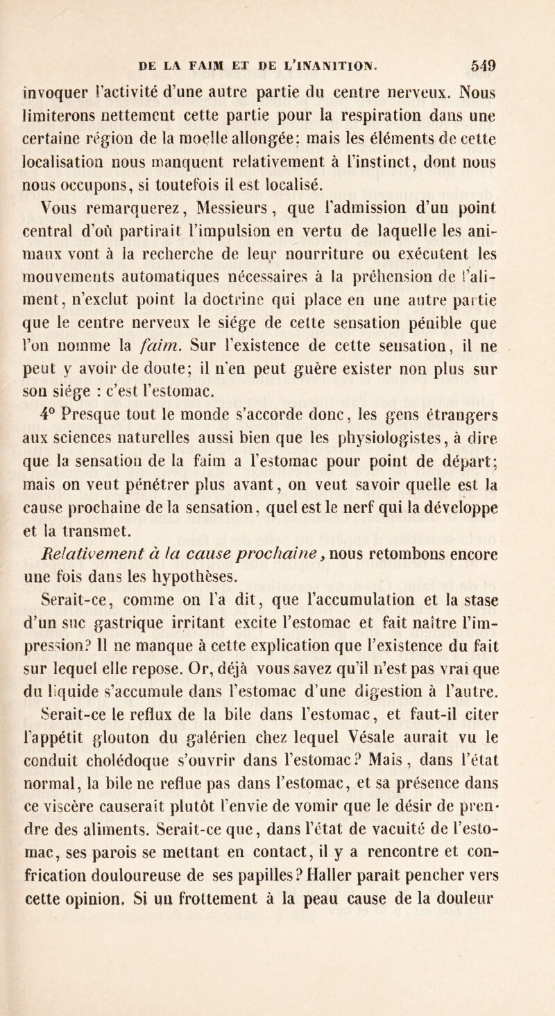 invoquer l’activité d’une autre partie du centre nerveux. Nous limiterons nettement cette partie pour la respiration dans une certaine région de la moelle allongée; mais les éléments de cette localisation nous manquent relativement à l’instinct, dont nous nous occupons, si toutefois il est localisé. Vous remarquerez, Messieurs, que l’admission d’un point central d’où partirait l’impulsion en vertu de laquelle les ani- maux vont à la recherche de leur nourriture ou exécutent les « mouvements automatiques nécessaires à la préhension de l’ali- ment, n’exclut point la doctrine qui place en une autre partie que le centre nerveux le siège de cette sensation pénible que l’on nomme la faim. Sur l’existence de cette sensation, il ne peut y avoir de doute; il n'en peut guère exister non plus sur son siège : c’est l’estomac. 4° Presque tout le monde s’accorde donc, les gens étrangers aux sciences naturelles aussi bien que les physiologistes, à dire que la sensation de la faim a l’estomac pour point de départ; mais on veut pénétrer plus avant, on veut savoir quelle est la cause prochaine de la sensation, quel est le nerf qui la développe et la transmet. Relativement à la cause prochaine, nous retombons encore une fois dans les hypothèses. Serait-ce, comme on l’a dit, que l’accumulation et la stase d’un suc gastrique irritant excite l’estomac et fait naître l’im- pression? 11 ne manque à cette explication que l’existence du fait sur lequel elle repose. Or, déjà vous savez qu’il n’est pas vrai que du liquide s’accumule dans l’estomac d’une digestion à l’autre. Serait-ce le reflux de la bile dans l’estomac, et faut-il citer l’appétit glouton du galérien chez lequel Vésale aurait vu le conduit cholédoque s’ouvrir dans l’estomac? Mais, dans l’état normal, la bile ne reflue pas dans l’estomac, et sa présence dans ce viscère causerait plutôt l’envie de vomir que le désir de pren- dre des aliments. Serait-ce que, dans l’état de vacuité de l’esto- mac, ses parois se mettant en contact, il y a rencontre et con- frication douloureuse de ses papilles?Haller paraît pencher vers cette opinion. Si un frottement à la peau cause de la douleur