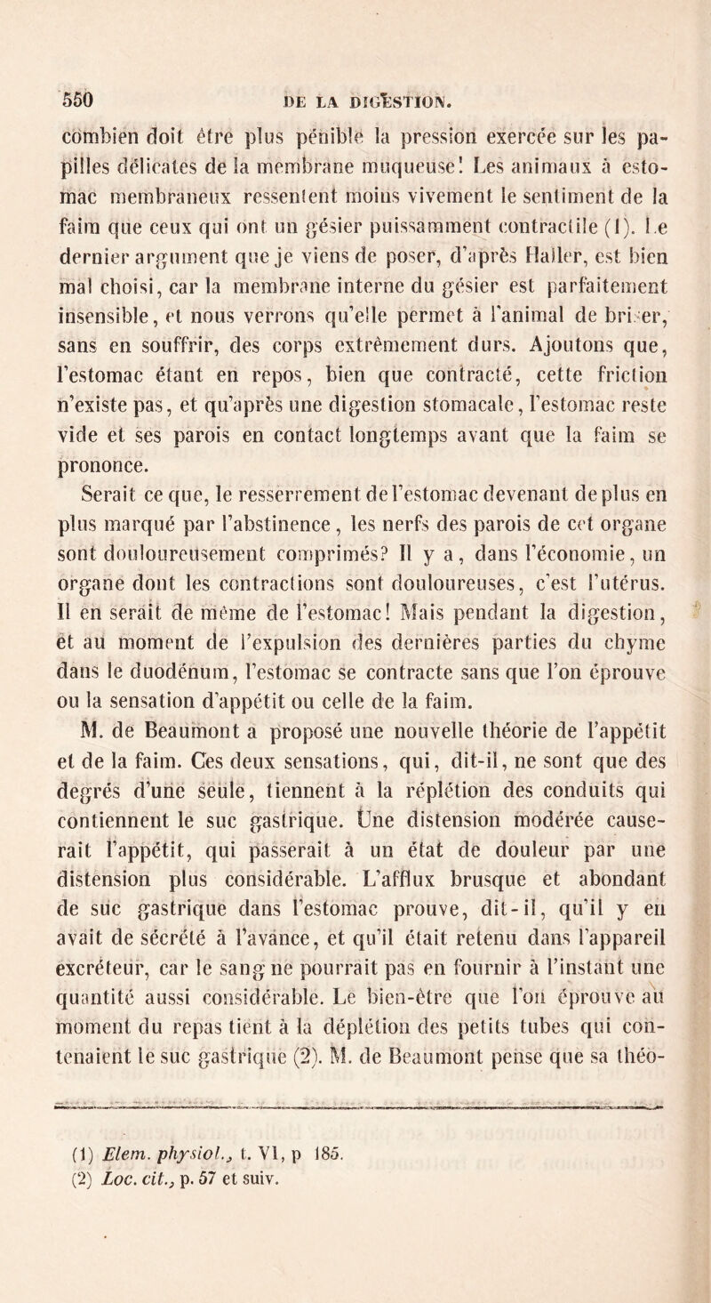 combien doit être plus pénible la pression exercée sur les pa- pilles délicates de la membrane muqueuse! Les animaux à esto- mac membraneux ressenlent moins vivement le sentiment de la faim que ceux qui ont un gésier puissamment contractile (1). Le dernier argument que je viens de poser, d’après Haller, est bien mal choisi, car la membrane interne du gésier est parfaitement insensible, et nous verrons qu’elle permet à l'animal de briser, sans en souffrir, des corps extrêmement durs. Ajoutons que, l’estomac étant en repos, bien que contracté, cette friction n’existe pas, et qu’après une digestion stomacale, l’estomac reste vide et ses parois en contact longtemps avant que la faim se prononce. Serait ce que, le resserrement de l’estomac devenant déplus en plus marqué par l’abstinence, les nerfs des parois de cet organe sont douloureusement comprimés? Il y a, dans l’économie, un organe dont les contractions sont douloureuses, c’est l’utérus. Il en serait de même de l’estomac! Mais pendant la digestion, et au moment de l’expulsion des dernières parties du chyme dans le duodénum, l’estomac se contracte sans que l’on éprouve ou la sensation d’appétit ou celle de la faim. M. de Beaumont a proposé une nouvelle théorie de l’appétit et de la faim. Ces deux sensations, qui, dit-il, ne sont que des degrés d’une seule, tiennent à la réplétion des conduits qui contiennent le suc gastrique. Une distension modérée cause- rait l’appétit, qui passerait à un état de douleur par une distension plus considérable. L’afflux brusque et abondant de suc gastrique dans l’estomac prouve, dit-il, qu’il y en avait de sécrété à l’avance, et qu’il était retenu dans l’appareil excréteur, car le sang ne pourrait pas en fournir à l’instant une quantité aussi considérable. Le bien-être que l’on éprouve au moment du repas tient à la déplétion des petits tubes qui con- tenaient le suc gastrique (2). M. de Beaumont pense que sa théo- (1) Elem. physiol.j t. Yl, p 185. (2) Loc. cit.j p. 57 et suiv.