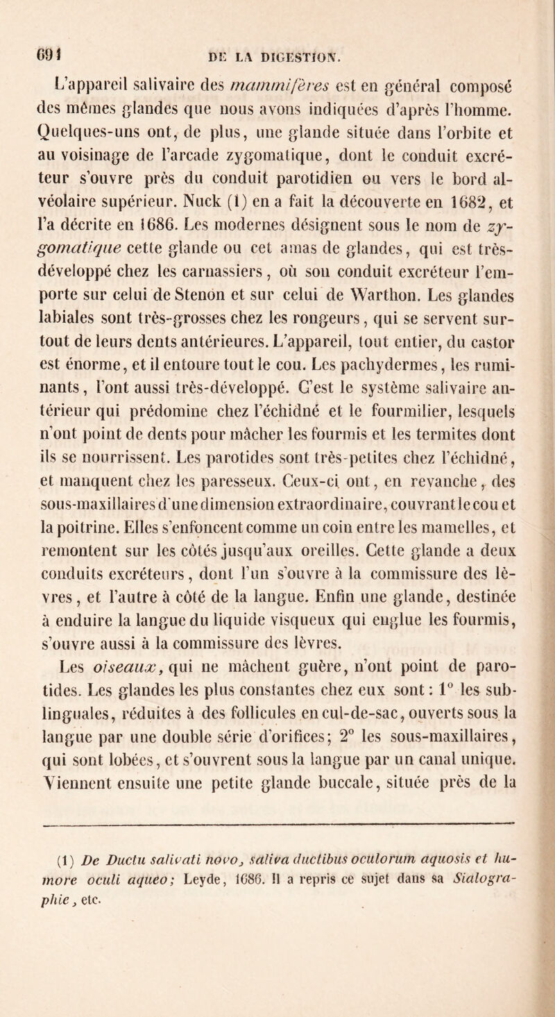 ooi L’appareil salivaire des mammifères est en général composé des mêmes glandes que nous avons indiquées d’après l’homme. Quelques-uns ont, de plus, une giande située dans l’orbite et au voisinage de l’arcade zygomatique, dont le conduit excré- teur s’ouvre près du conduit parotidien ou vers le bord al- véolaire supérieur. Nuck (1) en a fait la découverte en 1682, et l’a décrite en 1686. Les modernes désignent sous le nom de zy- gomatique cette glande ou cet amas de glandes, qui est très- dé veloppé chez les carnassiers, où son conduit excréteur l’em- porte sur celui de Stenon et sur celui de Warthon. Les glandes labiales sont très-grosses chez les rongeurs, qui se servent sur- tout de leurs dents antérieures. L’appareil, tout entier, du castor est énorme, et il entoure tout le cou. Les pachydermes, les rumi- nants , l’ont aussi très-développé. G’est le système salivaire an- térieur qui prédomine chez l’échidné et le fourmilier, lesquels n’ont point de dents pour mâcher les fourmis et les termites dont ils se nourrissent. Les parotides sont très-petites chez l’échidné, et manquent chez les paresseux. Ceux-ci. ont, en revanche , des sous-maxillaires d'une dimension extraordinaire, couvrantlecou et la poitrine. Elles s’enfoncent comme un coin entre les mamelles, et remontent sur les côtés jusqu’aux oreilles. Cette glande a deux conduits excréteurs, dont l’un s’ouvre à la commissure des lè- vres , et l’autre à côté de la langue. Enfin une giande, destinée à enduire la langue du liquide visqueux qui englue les fourmis, s’ouvre aussi à la commissure des lèvres. Les oiseaux, qui ne mâchent guère, n’ont point de paro- tides. Les glandes les plus constantes chez eux sont : 1° les sub- linguales, réduites à des follicules en cul-de-sac, ouverts sous la langue par une double série d’orifices; 2° les sous-maxillaires, qui sont lobées, et s’ouvrent sous la langue par un canal unique. Viennent ensuite une petite glande buccale, située près de la (1) De Ductu salir ati novo3 salira duclibus oculorum aquosis et hu- inore oculi aqueo; Leyde, 1086. Il a repris ce sujet dans sa Sialogra-