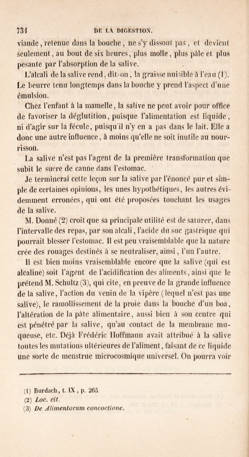 viande, retenue dans la bouche , ne s’y dissout pas, et devient seulement, au bout de six heures, plus molle, plus pâle et plus pesante par l’absorption de la salive. L’alcali de la salive rend, dit-on, la graisse nuisible â l’eau (1). Le beurre tenu longtemps dans la bouche y prend l’aspect d’une émulsion. Chez l’enfant à la mamelle, la salive ne peut avoir pour office de favoriser la déglutition, puisque l’alimentation est liquide, ni d’agir sur la fécule, puisqu'il n’y en a pas dans le lait. Elle a donc une autre influence, à moins qu’elle ne soit inutile au nour- risson. La salive n’est pas l’agent de la première transformation que subit le sucre de canne dans l’estomac. Je terminerai cette leçon sur la salive par l’énoncé pur et sim- ple de certaines opinions, les unes hypothétiques, les autres évi- demment erronées, qui ont été proposées touchant les usages de la salive. M. Donné (2) croit que sa principale utilité est de saturer, dans l’intervalle des repas, par son alcali, l’acide du suc gastrique qui pourrait blesser l’estomac. Il est peu vraisemblable que la nature crée des rouages destinés à se neutraliser, ainsi, l’un l’autre. Il est bien moins vraisemblable encore que la salive (qui est alcaline) soit l’agent de l’acidification des aliments, ainsi que le prétend M. Schultz(3), qui cite, en preuve de la grande influence de la salive, l’action du venin de la vipère (lequel n’est pas une salive), le ramollissement de la proie dans la bouche d’un boa, l’altération de la pâte alimentaire, aussi bien â son centre qui est pénétré par la salive, qu’au contact de la membrane mu- queuse, etc. Déjà Frédéric Hoffmann avait attribué à la salive toutes les mutations ultérieures de l’aliment, faisant de ce liquide une sorte de menstrue microcosmique universel. On pourra voir (t) Burdach, t. IX, p. 265. (2) Loc. cit.