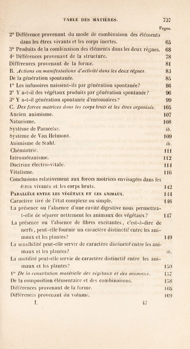 Pages. 2° Différence provenant du mode de combinaison des éléments dans les êtres vivants et les corps inertes. 65 3° Produits de la combinaison des éléments dans les deux règnes. 68 4° Différences provenant de la structure. 78 Différences provenant de la forme. 81 B. Actions ou manifestations dfactivité dans les deux règnes. 83 De la génération spontanée. 85 1° Les infusoires naissent-ils par génération spontanée? 86 2° Y a-t-il des végétaux produits par génération spontanée? 96 3° Y a-t-il génération spontanée d’entozoaires? 99 C. Des forces motrices dans les corps bruts et les êtres organisés. 105 Ancien animisme. 107 Naturisme. 108 Système de Paracelse. ib. Système de Van Del mont. 109 Animisme de Stahl. ib. Chémiatrie. 111 latromécanisme. 112 Doctrine électro-vitale. 114 Vitalisme. 116 Conclusions relativement aux forces motrices envisagées dans les êtres vivants et les corps bruts. 142 Parallèle entre les végétaux et les animaux. 144 Caractère tiré de l’état complexe ou simple. 146 La présence ou l’absence d’une cavité digestive nous permettra- t-elle de séparer nettement les animaux des végétaux? 147 La présence ou l’absence de fibres excitantes, c’est-à-dire de nerfs, peut-elle fournir un caractère distinctif entre les ani- maux et les plantes? 149 La sensibilité peut-elle servir de caractère distinctif entre les ani- maux et les plantes? ib. La motilité peut-elle servir de caractère distinctif entre les ani- maux et les plantes? 150 P* De la constitution matérielle des végétaux et des animaux. 157 De la composition élémentaire et des combinaison s. 158 Différences provenant de la forme. 168 Différences provenant du volume. I(>9 I. 47