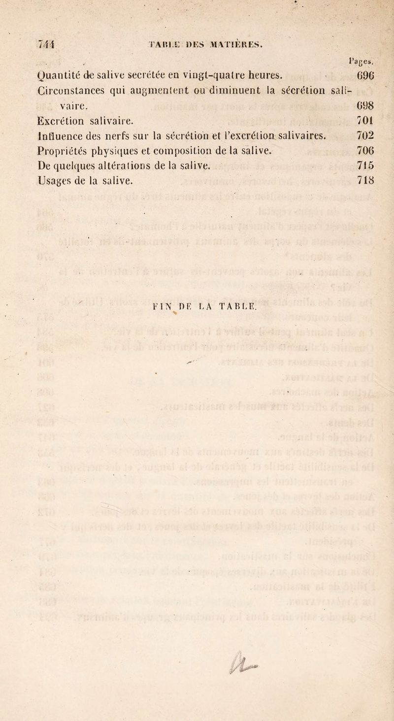 i’ages. Quantité de salive secrétée en vingt-quatre heures. 696 Circonstances qui augmentent ou diminuent la sécrétion sali- vaire. 098 Excrétion salivaire. 701 Influence des nerfs sur la sécrétion et l’excrétion salivaires. 702 Propriétés physiques et composition de la salive. 706 De quelques altérations de la salive. 715 Usages de la salive. 718 FIN DK LA TABLE.