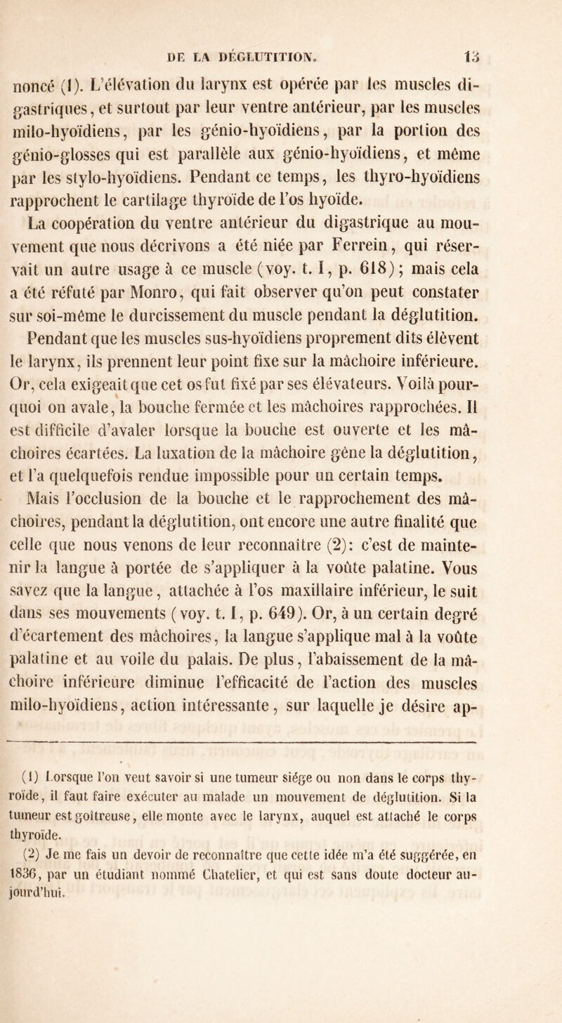 DF. L/V DFGFUTITIOîV, nonce (I). L’élévation du larynx est opérée par les muscles di- gastriques, et surtout par leur ventre antérieur, par les muscles milo-hyoïdiens, par les génio-hyoidiens, par la portion des génio-glosses qui est parallèle aux génio-hyoïdiens, et même par les stylo-hyoïdiens. Pendant ce temps, les thyro-hyoïdiens rapprochent le cartilage thyroïde de l’os hyoïde. La coopération du ventre antérieur du digastrique au mou- vement que nous décrivons a été niée par Ferrein, qui réser- vait un autre usage à ce muscle ( voy. 1.1, p. 618) ; mais cela a été réfuté par Monro, qui fait observer qu’on peut constater sur soi-même le durcissement du muscle pendant la déglutition. Pendant que les muscles sus-hyoïdiens proprement dits élèvent le larynx, ils prennent leur point fixe sur la mâchoire inférieure. Or, cela exigeait que cet os fut fixé par ses élévateurs. Voilà pour- quoi on avale, la bouche fermée et les mâchoires rapprochées. Il est difficile d’avaler lorsque la bouche est ouverte et les mâ- choires écartées. La luxation de la mâchoire gêne la déglutition, et l’a quelquefois rendue impossible pour un certain temps. Mais l’occlusion de la bouche et le rapprochement des mâ- choires, pendant la déglutition, ont encore une autre finalité que celle que nous venons de leur reconnaître (2): c’est de mainte- nir la langue à portée de s’appliquer à la voûte palatine. Vous savez que la langue, attachée à l’os maxillaire inférieur, le suit dans ses mouvements (voy. 1.1, p. 649). Or, à un certain degré d’écartement des mâchoires, la langue s’applique mal à la voûte palatine et au voile du palais. De plus, l’abaissement de la mâ- choire inférieure diminue l’efficacité de l’action des muscles milo-hyoïdiens, action intéressante, sur laquelle je désire ap- (1) I.orsque l’on veut savoir si une tumeur siège ou non dans le corps thy- roïde , il faut faire exécuter au malade un mouvement de déglutition. Si la tumeur est goitreuse, elle monte avec le larynx, auquel est atlaché le corps thyroïde. (2) Je me fais un devoir de reconnaître que cette idée m’a été suggérée, en 1836, par un étudiant nommé Chatelier, et qui est sans doute docteur au- jourd’hui.