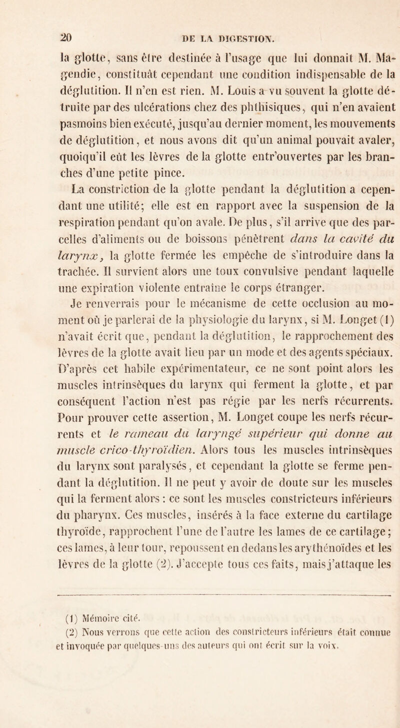 la glotte, sans être destinée à l’usage que lui donnait M. Ma- gendie, constituât cependant une condition indispensable de la déglutition. Il n’en est rien. M. Louis a vu souvent la glotte dé- truite par des ulcérations chez des phthisiques, qui n’en avaient pasmoins bien exécuté, jusqu’au dernier moment, les mouvements de déglutition, et nous avons dit qu’un animal pouvait avaler, quoiqu’il eût les lèvres de la glotte entr’ouvertes par les bran- ches d’une petite pince. La constriction de la glotte pendant la déglutition a cepen- dant une utilité; elle est en rapport avec la suspension de la respiration pendant qu’on avale. De plus, s’il arrive que des par- celles d’aliments ou de boissons pénètrent dans la ca<^ité da larynx3 la glotte fermée les empêche de s’introduire dans la trachée. Il survient alors une toux convulsive pendant laquelle une expiration violente entraîne le corps étranger. Je renverrais pour le mécanisme de cette occlusion au mo- ment où je parlerai de la physiologie du larynx, si M. Longet (1) n’avait écrit que, pendant la déglutition, le rapprochement des lèvres de la glotte avait lieu par un mode et des agents spéciaux. D’après cet habile expérimentateur, ce ne sont point alors les muscles intrinsèques du larynx qui ferment la glotte, et par conséquent l’action n’est pas régie par les nerfs récurrents. Pour prouver cette assertion, M. Longet coupe les nerfs récur- rents et le rameau du laryngé supérieur qui donne au muscle crico-thyroïdien. Alors tous les muscles intrinsèques du larynx sont paralysés, et cependant la glotte se ferme pen- dant la déglutition. Il ne peut y avoir de doute sur les muscles qui la ferment alors : ce sont les muscles constricteurs inférieurs du pharynx. Ces muscles, insérés à la face externe du cartilage thyroïde, rapprochent l’une de l’autre les lames de ce cartilage; ces lames, à leur tour, repoussent en dedans les arythénoïdes et les lèvres de la glotte (2). J’accepte tous ces faits, maisj’attaque les (1) Mémoire cité. (2) Nous verrons que cette action des constricteurs inférieurs était connue et invoquée par quelques uns des auteurs qui ont écrit sur la voix.