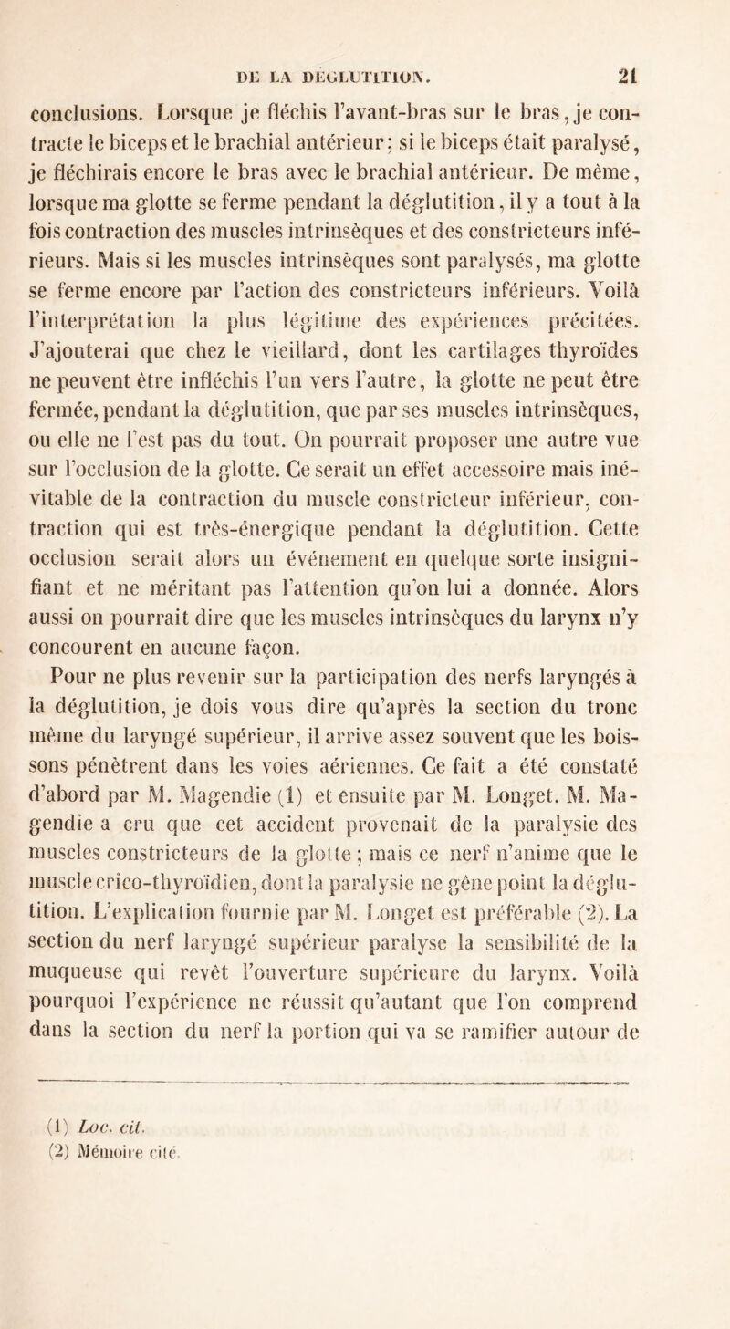 conclusions. Lorsque je fléchis l’avant-bras sur le bras, je con- tracte le biceps et le brachial antérieur ; si le biceps était paralysé, je fléchirais encore le bras avec le brachial antérieur. De même, lorsque ma glotte se ferme pendant la déglutition, ily a tout à la fois contraction des muscles intrinsèques et des constricteurs infé- rieurs. Mais si les muscles intrinsèques sont paralysés, ma glotte se ferme encore par Faction des constricteurs inférieurs. Voilà l’interprétation la plus légitime des expériences précitées. J’ajouterai que chez le vieillard, dont les cartilages thyroïdes ne peuvent être infléchis l’un vers l’autre, la glotte ne peut être fermée, pendant la déglutition, que par ses muscles intrinsèques, ou elle ne l’est pas du tout. On pourrait proposer une autre vue sur l’occlusion de la glotte. Ce serait un effet accessoire mais iné- vitable de la contraction du muscle conslricteur inférieur, con- traction qui est très-énergique pendant la déglutition. Cette occlusion serait alors un événement en quelque sorte insigni- fiant et ne méritant pas l’attention qu’on lui a donnée. Alors aussi on pourrait dire que les muscles intrinsèques du larynx n’y concourent en aucune façon. Pour ne plus revenir sur la participation des nerfs laryngés à la déglutition, je dois vous dire qu’après la section du tronc même du laryngé supérieur, il arrive assez souvent que les bois- sons pénètrent dans les voies aériennes. Ce fait a été constaté d’abord par M. r>lagendie (1) et ensuite par M. Longet. M. Ma- gendie a cru que cet accident provenait de la paralysie des muscles constricteurs de la glotte; mais ce nerf n’anime que le muscle crico-thyroidien, dont la paralysie ne gêne point la déglu- tition. L’explication fournie par M. i.onget est préférable (*2). La section du nerf laryngé supérieur paralyse la sensibilité de la muqueuse qui revêt l’ouverture supérieure du larynx. Voilà pourquoi l’expérience ne réussit qu’autant que l’on comprend dans la section du nerf la portion qui va se ramifier autour de (1) Loc. cil. (2) AJéiiioue cilc.