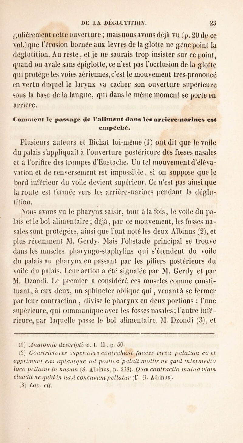 gLilièrement cette oiiverture ; maisnous avons déjà vu (p. %) de ce vol.) que l’érosion bornée aux lèvres de la glotte ne gène point la déglutition. Au reste, et je ne saurais trop insister sur ce point, quand on avale sans épiglotte, ce n’est pas l’occlusion de la glotte qui protège les voies aériennes, c’est le mouvement très-prononcé en vertu duciuel le larynx va cacher son ouverture supérieure sous la base de la langue, qui dans le même moment se porte en arrière. Comnaeiit le passage de l’aliment dans le» ai’t*iére<>narines est empêché. Plusieurs auteurs et Bichat lui-même (1) ont dit que le voile du palais s’appliquait à l’ouverture postérieure des fosses nasales et à l’orifice des trompes d’Eustache. Un tel mouvement d’éléva- vation et de renversement est impossible, si on suppose que le bord inférieur du voile devient supérieur. Ce n’est pas ainsi que la route est fermée vers les arrière-narines pendant la déglu- tition. Nous avons vu le pharynx saisir, tout à la fois, le voile du pa- lais et le bol alimentaire ; déjà, par ce mouvement, les fosses na- sales sont protégées, ainsi que font noté les deux Albinus (2), et plus récemment M. Gerdy. Mais l’obstacle principal se trouve dans les muscles pliaryngo-staphylins qui s’étendent du voile du palais au pharynx en passant par les piliers postérieurs du voile du palais. Leur action a été signalée par M. Gerdy et par M. Dzondi. Le premier a considéré ces muscles comme consti- tuant, à eux deux, un sphincter oblique qui, venant à se fermer par leur contraction , divise le pharynx en deux portions : rime supérieure, qui communique avec les fosses nasales ; l’autre infé- rieure, par laquelle passe le bol alimentaire. M. Dzondi (3), et (1) Anatomie descriptive, t. U, p. 50. (2) Constrictores supei iores contrahunt fauves circa palatum co et apprimuni eas aptantque ad postica palali inotlis ne quid intermedio loco p(d.lalur in nasum (S. Albinus, p. 23(S). Qnce conlractio rnuLua viain claudit ne quid in nasi concavumpellatur (F.-B. Albinus'. (3) Loc. vit.