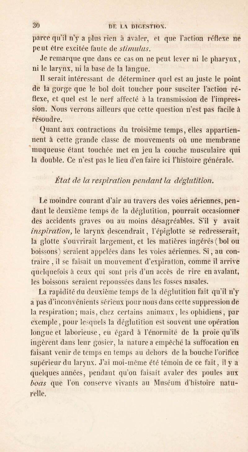 parce qu’il n’y a plus rien à avaler, et que l’action réflexe ne peut être excitée faule de stimulus. Je remarque que clans ce cas on ne peut lever ni le pharynx, ni le larynx, ni la base de la langue. Il serait intéressant de déterminer quel est au juste le point de la gorge que le bol doit toucher pour susciter l’action ré- flexe, et quel est le nerf affecté à la transmission de l’impres- sion. Nous verrons ailleurs que cette question n’est pas facile à résoudre. Quant aux contractions du troisième temps, elles appartien- nent à cette grande classe de mouvements où une membrane ^muqueuse étant touchée met en jeu la couche musculaire qui la double. Ce n’est pas le lieu d’en faire ici l’histoire générale. J État de la respiration pendant la déglutition. Le moindre courant d’air au travers des voies aériennes, pen- dant le deuxième temps de la déglutition, pourrait occasionner des accidents graves ou au moins désagréables. S’il y avait inspiration, le larynx descendrait, l’épiglotte se redresserait, la glotte s’ouvrirait largement, et les matières ingérés (bol ou boissons) seraient appelées dans les voies aériennes. Si, au con- traire , il se faisait un mouvement d’expiration, comme il arrive quelquefois à ceux qui sont pris d’un accès de rire en avalant, les boissons seraient repoussées dans les fosses nasales. La rapidité du deuxième temps de la déglutition fait qu’il n’y a pas d’inconvénients sérieux pour nous dans cette suppression de la respiration; mais, chez certains animaux, les ophidiens, par exemple, pour lesquels la déglutition est souvent une opération longue et laborieuse, eu égard à l’énormité de la proie qu’ils ingèrent dans leur gosier, la nature a empêché la suffocation en faisant venir de temps en temps au dehors de la bouche l’orifice supérieur du larynx. J’ai moi-même été témoin de ce fait, il y a quelques années, pendant qu’on faisait avaler des poules aux boas que l’on conserve vivants au Muséum d’histoire natu- relle.