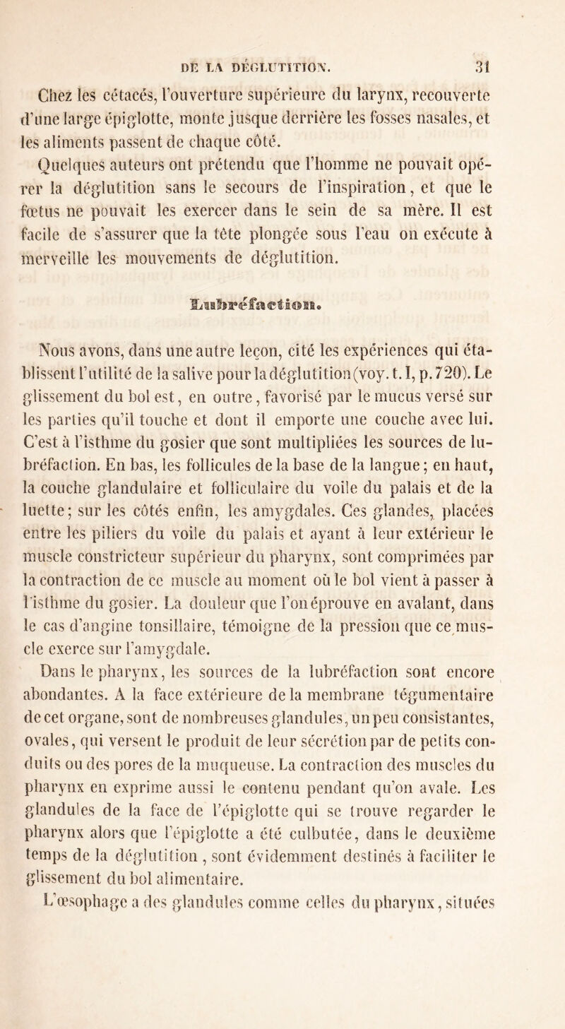 Chez ies cétacés, roiivertüre supérieure du laryux, recouverte d’ime large épiglotte, monte jusque derrière les fosses nasales, et les aliments passent de chaque côté. Quelques auteurs ont prétendu que riiomme ne pouvait opé- rer la déglutition sans le secours de Finspiration, et que le fœtus ne pouvait les exercer dans le sein de sa mère. Il est facile de s’assurer que la tête plongée sous Feau on exécute à merveille les mouvements de déglutition. ©fi® si<* Nous avons, dans une autre leçon, cité les expériences qui éta- blissent Futilité de la salive pour la déglutition (voy. t. î, p. 720). Le glissement du bol est, en outre, favorisé par le mucus versé sur les parties qu’il touche et dont il emporte une couche avec lui. C’est à l’isthme du gosier que sont multipliées les sources de lu- bréfaclion. En bas, les follicules de la base de la langue ; en haut, la couche glandulaire et folliculaire du voile du palais et de la luette; sur les côtés enfin, les amygdales. Ces glandes, placées entre les piliers du voile du palais et ayant à leur extérieur le muscle constricteur supérieur du pharynx, sont comprimées par la contraction de ce muscle au moment où le bol vient à passer à Fisthme du gosier. La douleur que l’on éprouve en avalant, dans le cas d’angine tonsillaire, témoigne de la pression que ce miis- cle exerce sur Famygdale. Dans le pharynx, les sources de la lubréfaction sont encore abondantes. A la face extérieure de la membrane tégumentaire de cet organe, sont de nombreuses glandules, unpeu consistantes, ovales, qui versent le produit de leur sécrétion par de petits corn doits ou des pores de la muqueuse. La contraction des muscles du pharynx en exprime aussi le contenu pendant qu’on avale. Les glandules de la face de Fépiglotte qui se trouve regarder le pharynx alors que Fépiglotte a été culbutée, dans le deuxième temps de la déglutition , sont évidemment destinés à faciliter le glissement du bol alimentaire. L’œsophage a des glandules comme celles du pharynx, situées