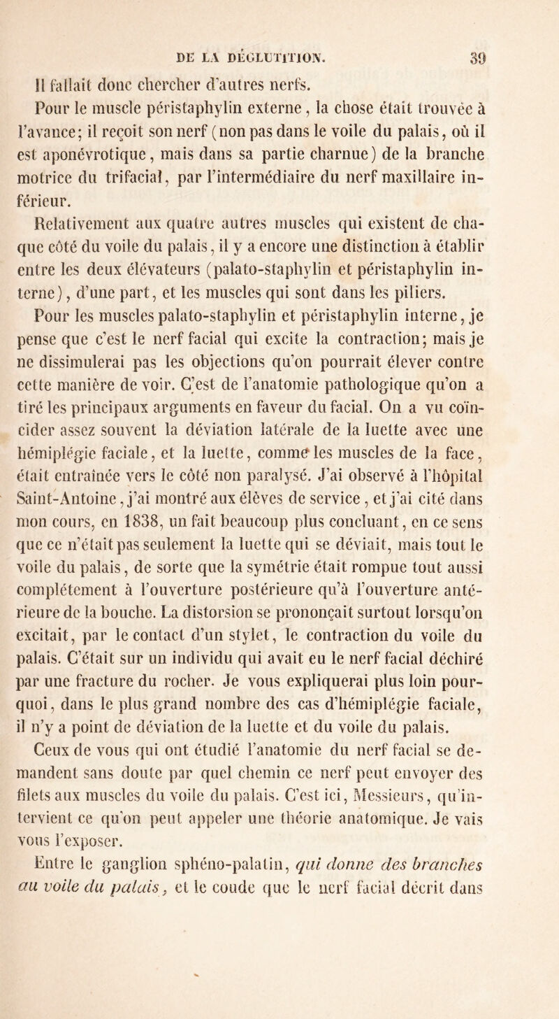 Il fallait donc chercher d’autres nerfs. Pour le muscle péristaphylin externe, la chose était trouvée à l’avance; il reçoit son nerf (non pas dans le voile du palais, où il est aponévrotique, mais dans sa partie charnue) de la branche motrice du trifacial, par l’intermédiaire du nerf maxillaire in- férieur. Relativement aux quatre autres muscles qui existent de cha- que côté du voile du palais, il y a encore une distinction à établir entre les deux élévateurs (palato-staphylin et péristaphylin in- terne) , d’une part, et les muscles qui sont dans les piliers. Pour les muscles palato-staphylin et péristaphylin interne, je pense que c’est le nerf facial qui excite la contraction; mais je ne dissimulerai pas les objections qu’on pourrait élever contre cette manière de voir. C’est de l’anatomie pathologique qu’on a tiré les principaux arguments en faveur du facial. On a vu coïn- cider assez souvent la déviation latérale de la luette avec une hémiplégie faciale, et la luette, commC^les muscles de la face, était entraînée vers le côté non paralysé. J’ai observé à l’hôpital Saint-Antoine, j’ai montré aux élèves de service , et j’ai cité dans mon cours, en 1838, un fait beaucoup plus concluant, en ce sens que ce n’était pas seulement la luette qui se déviait, mais tout le voile du palais, de sorte que la symétrie était rompue tout aussi complètement à l’ouverture postérieure qu’à l’ouverture anté- rieure de la bouche. La distorsion se prononçait surtout lorsqu’on excitait, par le contact d’un stylet, le contraction du voile du palais. C’était sur un individu qui avait eu le nerf facial déchiré par une fracture du rocher. Je vous expliquerai plus loin pour- quoi, dans le plus grand nombre des cas d’hémiplégie faciale, il n’y a point de déviation de la luette et du voile du palais. Ceux de vous qui ont étudié l’anatomie du nerf facial se de- mandent sans doute par quel chemin ce nerf peut envoyer des filets aux muscles du voile du palais. C’est ici, P^lessieurs, qu’in- tervient ce qu’on peut appeler une théorie anatomique. Je vais vous l’exposer. Entre le ganglion sphéno-palatin, qui donne des branches aa voile du palais, cl le coude que le nerf facial décrit dans