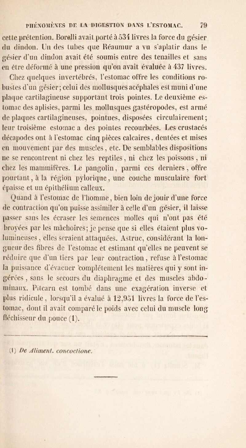 cette prétention. Boralli avait porté à53i livres la force du gésier (lu dindon. Un des tubes que Réaumur a vu s’aplatir dans le gésier d’un dindon avait été soumis entre des tenailles et sans en être déformé à une pression qu’on avait évaluée à 437 livres. Chez quelques invertébrés, l’estomac offre les conditions ro- bustes d’un gésier; celui des mollusques acéphales est muni d’une plaque cartilagineuse supportant trois pointes. Le deuxième es- tomac des aplisies, parmi les mollusques gastéropodes, est armé de plaques cartilagineuses, pointues, disposées circulairement; leur troisième estomac a des pointes recourbées. Les crustacés décapodes ont à l’estomac cinq pièces calcaires, dentées et mises en mouvement par des muscles, etc. De semblables dispositions ne se rencontrent ni chez les reptiles, ni chez les poissons, ni chez les mammifères. Le pangolin, parmi ces derniers, offre pourtant, à la région pylorique, une couche musculaire fort épaisse et un épithélium calleux. Quand à l’estomac de l’homme, bien loin de jouir d’une force de contraction qu’on puisse assimiler à celle d’un gésier, il laisse passer sans les écraser les semences molles qui n’ont pas été broyées par les mâchoires; je pense que si elles étaient plus vo- lumineuses , elles seraient attaquées. Astruc, considérant la lon- gueur des fibres de l’estomac et estimant qu’elles ne peuvent se réduire que d’un tiers par leur contraction, refuse à l’estomac la puissance d'évacuer 'complètement les matières qui y sont in- gérées , sans le secours du diaphragme et des muscles abdo» minaux. Pitcarn est tombé dans une exagération inverse et plus ridicule, lorsqu’il a évalué à 12,951 livres la force de l’es- tomac, dont il avait comparé le poids avec celui du muscle long fléchisseur du pouce (1). (1) De Alimenl. concociione.