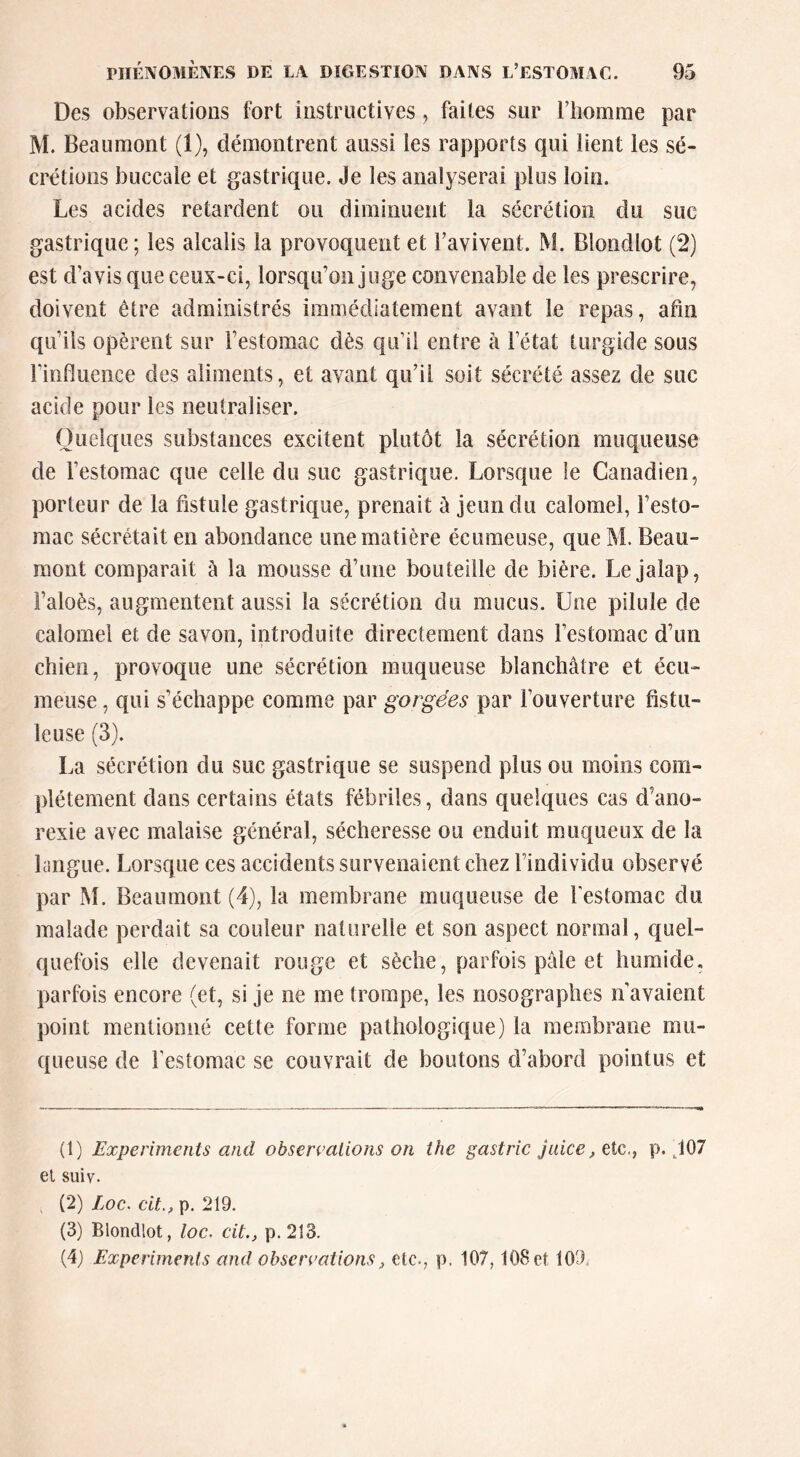 Des observations fort instructives, faites sur l’homme par M. Beaumont (1), démontrent aussi les rapports qui lient les sé- crétions buccale et gastrique. Je les analyserai plus loin. Les acides retardent ou diminuent la sécrétion du suc gastrique ; les alcalis la provoquent et l’avivent. M. Blondlot (2) est d’avis que ceux-ci, lorsqu’on juge convenable de les prescrire, doivent être administrés immédiatement avant le repas, afin qu’ils opèrent sur l’estomac dès qu’il entre à l’état turgide sous l’influence des aliments, et avant qu’il soit sécrété assez de suc acide pour les neutraliser. Quelques substances excitent plutôt la sécrétion muqueuse de l’estomac que celle du suc gastrique. Lorsque le Canadien, porteur de la fistule gastrique, prenait à jeun du calomel, l’esto- mac sécrétait en abondance une matière écuraeuse, queM. Beau- mont comparait à la mousse d’une bouteille de bière. Le jalap, l’aloès, augmentent aussi la sécrétion du mucus. Une pilule de calomel et de savon, introduite directement dans l’estomac d’un chien, provoque une sécrétion muqueuse blanchâtre et écu- meuse, qui s’échappe comme par gorgées par l’ouverture fistii- leuse (3). La sécrétion du suc gastrique se suspend plus ou moins com- plètement dans certains états fébriles, dans quelques cas d’ano- rexie avec malaise général, sécheresse ou enduit muqueux de la langue. Lorsque ces accidents survenaient chez l’individu observé par M. Beaumont (4), la membrane muqueuse de l'estomac du malade perdait sa couleur naturelle et son aspect normal, quel- quefois elle devenait rouge et sèche, parfois pâle et humide, parfois encore (et, si je ne me trompe, les nosographes n’avaient point mentionné cette forme pathologique) la membrane mu- queuse de l’estomac se couvrait de boutons d’abord pointus et (1) Experiments and observations on the gastric juice, etc,, p. ,107 el suiv. (2) Loc. cU., p. 219. (3) Blondlot, loc. cit., p.213. (4J Experiments and observations J etc., p. 107,108 et 109.