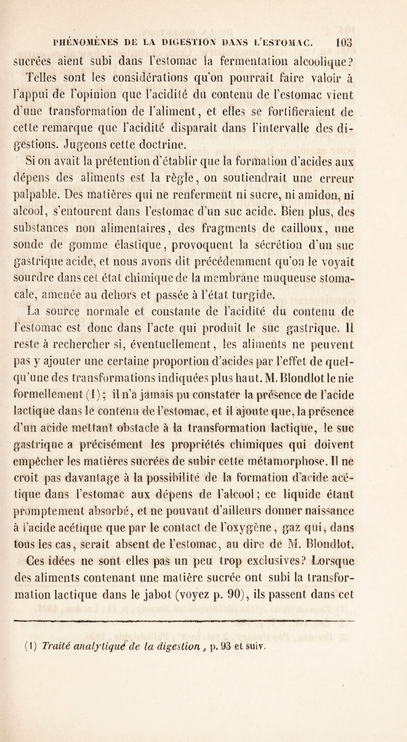 sucrées aient subi dans l’estomac la fermentation alcoolique? Telles sont les considérations quon pourrait faire valoir à l’appui de l’opinion que l’acidité du contenu de l’estomac vient d’une transformation de l’aliment, et elles se fortifieraient de cette remarque que l’acidité disparaît dans l’intervalle des di- gestions. Jugeons cette doctrine. Si on avait la prétention d’établir que la formation d’acides aux dépens des aliments est la règle, on soutiendrait une erreur palpable. Des matières qui ne renferment ni sucre, ni amidon, ni alcool, s’entourent dans l’estomac d’un suc acide. Bien plus, des substances non alimentaires, des fragments de cailloux, une sonde de gomme élastique, provoquent la sécrétion d’un suc gastrique acide, et nous avons dit précédemment qu’on le voyait sourdre dans cet état chimique de la membrane muqueuse stoma- cale, amenée au dehors et passée à l’état turgide. La source normale et constante de l’acidité du contenu de Testomac est donc dans l’acte qui produit le suc gastrique. Il reste à rechereher si, éventuellement, les aliments ne peuvent pas y ajouter une certaine proportion d’acides par l’effet de quel- qu’une des transformations indiquées plus haut. M. Blondlot le nie formellement (1) ; il n’a jamais pu constater la présence de l’acide lactique dans le contenu de l’estomac, et il ajoute que, la présence d’un acide mettant obstacle à la transformation lactique, le suc gastrique a précisément les propriétés chimiques qui doivent empêcher les matières sucrées de subir cette métamorphose. Il ne croit pas davantage à la possibilité de la formation d’acide acé- tique dans l’estomac aux dépens de l’alcool; ce liquide étant promptement absorbé, et ne pouvant d’ailleurs donner naissance à l’acide acétique que par le contact de l’oxygène , gaz qui, dans tous les cas, serait absent de l’estomac, au dire de M. Blondlot. Ces idées ne sont elles pas un peu trop exclusives? Lorsque des aliments contenant une madère sucrée ont subi la transfor- mation lactique dans le jabot (voyez p. 90), ils passent dans cet