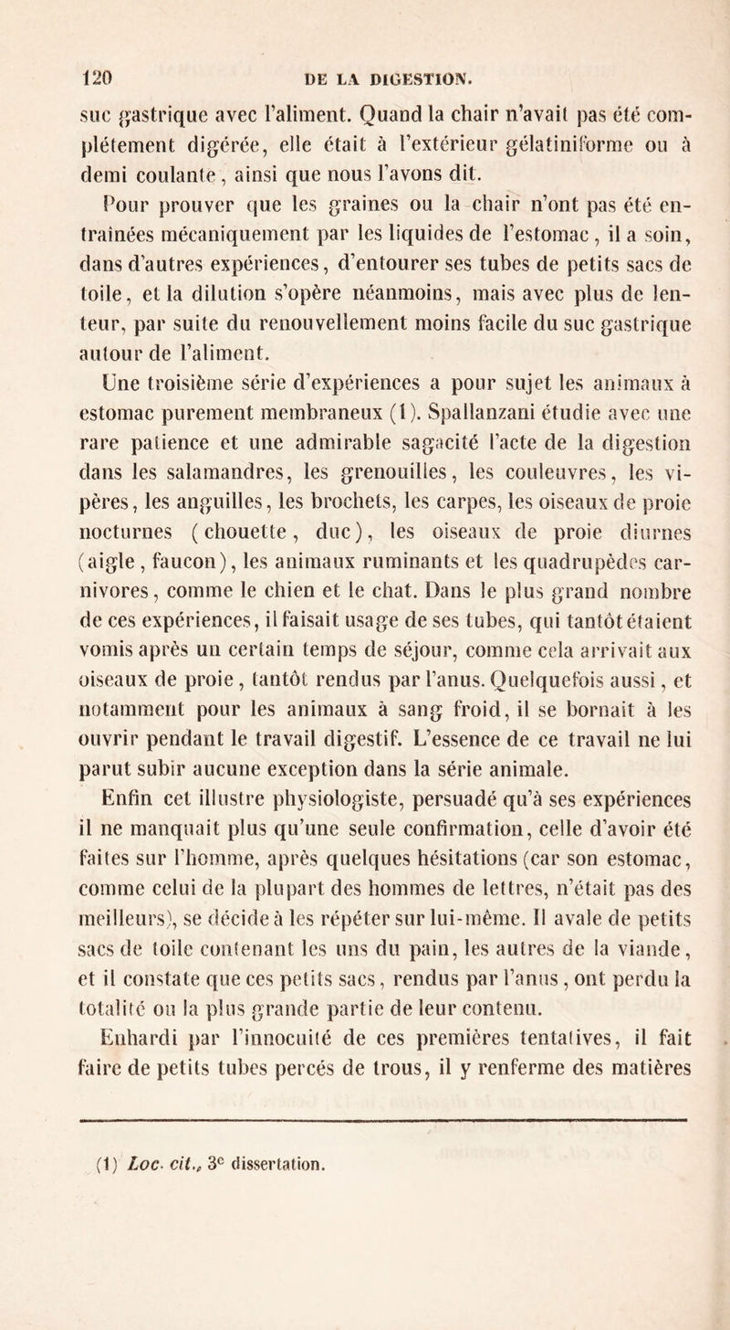 SUC gastrique avec raliment. Quand la chair n’avait pas été com- plètement digérée, elle était à l’extérieur gélatinilbrme ou à demi coulante, ainsi que nous l’avons dit. Pour prouver que les graines ou la chair n’ont pas été en- traînées mécaniquement par les liquides de l’estomac , il a soin, dans d’autres expériences, d’entourer ses tubes de petits sacs de toile, et la dilution s’opère néanmoins, mais avec plus de len- teur, par suite du renouvellement moins facile du suc gastrique autour de l’aliment. Une troisième série d’expériences a pour sujet les animaux à estomac purement membraneux (l). Spallanzani étudie avec une rare patience et une admirable sagacité l’acte de la digestion dans les salamandres, les grenouilles, les couleuvres, les vi- pères, les anguilles, les brochets, les carpes, les oiseaux de proie nocturnes (chouette, duc), les oiseaux de proie diurnes (aigle , faucon), les animaux ruminants et les quadrupèdes car- nivores , comme le chien et le chat. Dans le plus grand nombre de ces expériences, il faisait usage de ses tubes, qui tantôt étaient vomis après un certain temps de séjour, comme cela arrivait aux oiseaux de proie, tantôt rendus par l’anus. Quelquefois aussi, et notamment pour les animaux à sang froid, il se bornait à les ouvrir pendant le travail digestif. L’essence de ce travail ne lui parut subir aucune exception dans la série animale. Enfin cet illustre physiologiste, persuadé qu’à ses expériences il ne manquait plus qu’une seule confirmation, celle d’avoir été faites sur l’homme, après quelques hésitations (car son estomac, comme celui de la plupart des hommes de lettres, n’était pas des meilleurs), se décide à les répéter sur lui-même. 11 avale de petits sacs de toile contenant les uns du pain, les autres de la viande, et il constate que ces petits sacs, rendus par l’anus, ont perdu la totalité ou la plus grande partie de leur contenu. Enhardi par l’innocuité de ces premières tentatives, il fait faire de petits tubes percés de trous, il y renferme des matières