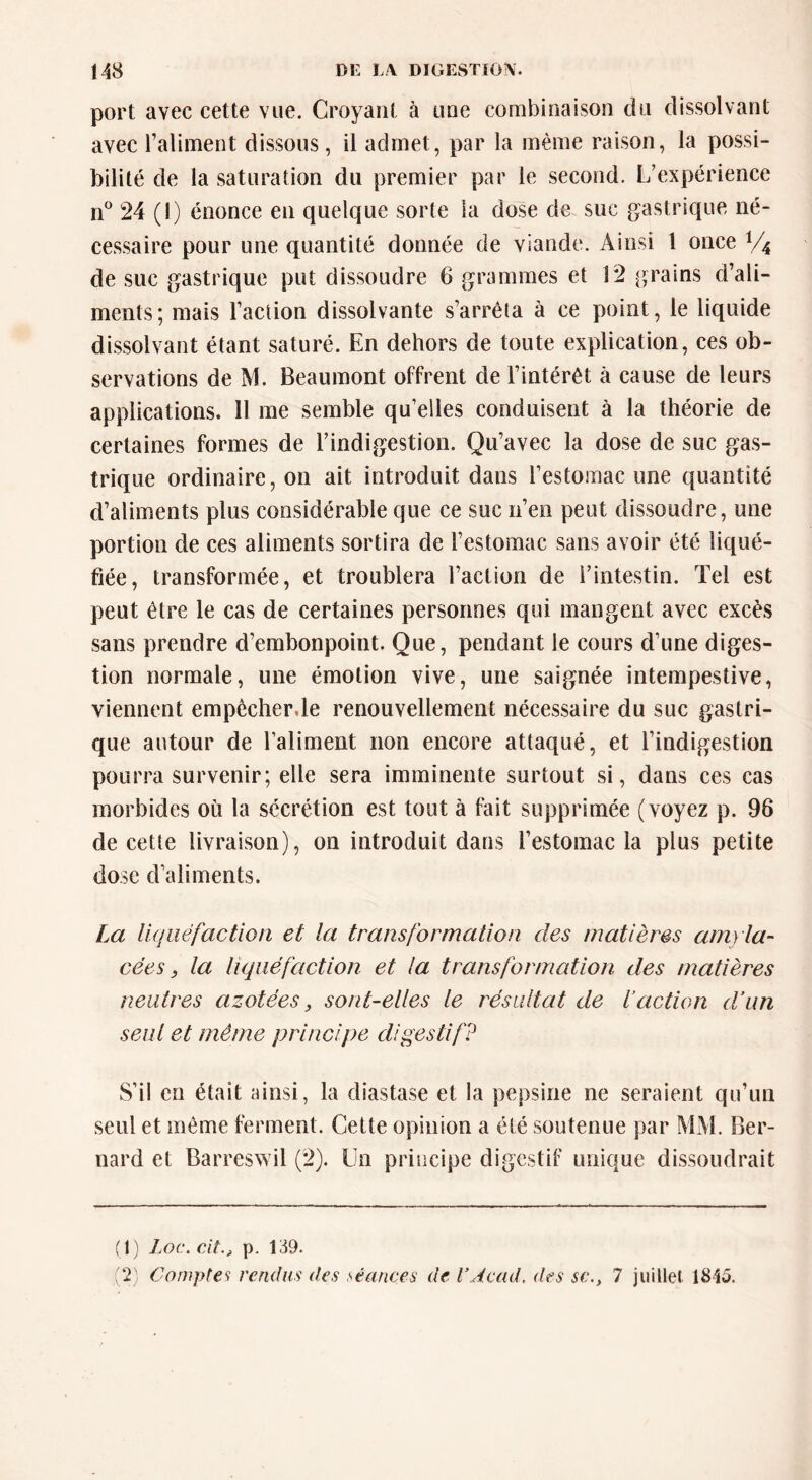 port avec cette vue. Croyant à une combinaison du dissolvant avec Taliinent dissous, il admet, par la même raison, la possi- bilité de la saturation du premier par le second. L’expérience n*^ 24 (1) énonce en quelque sorte la dose de suc gastrique né- cessaire pour une quantité donnée de viande. Ainsi 1 once V4 de suc gastrique put dissoudre 6 grammes et 12 grains d’ali- ments; mais Faction dissolvante s’arrêta à ce point, le liquide dissolvant étant saturé. En dehors de toute explication, ces ob- servations de M. Beaumont offrent de l’intérêt à cause de leurs applications. 11 me semble qu’elles conduisent à la théorie de certaines formes de l’indigestion. Qu’avec la dose de suc gas- trique ordinaire, on ait introduit dans l’estomac une quantité d’aliments plus considérable que ce suc n’en peut dissoudre, une portion de ces aliments sortira de l’estomac sans avoir été liqué- fiée, transformée, et troublera l’action de l’intestin. Tel est peut être le cas de certaines personnes qui mangent avec excès sans prendre d’embonpoint. Que, pendant le cours d’une diges- tion normale, une émotion vive, une saignée intempestive, viennent empêcher.le renouvellement nécessaire du suc gastri- que autour de l’aliment non encore attaqué, et l’indigestion pourra survenir; elle sera imminente surtout si, dans ces cas morbides où la sécrétion est tout à fait supprimée (voyez p. 96 de cette livraison), on introduit dans l’estomac la plus petite dose d’aliments. La liquéfaction et la transformation des matières am) la- cées ^ la liquéfaction et la transformation des matières neutres azotées, sont-elles le résultat de l’action d’un seul et même principe digestif? S’il en était ainsi, la diastase et la pepsine ne seraient qu’un seul et même ferment. Cette opinion a été soutenue par MM. Ber- nard et Barreswil (2). Un principe digestif unique dissoudrait (1) Loc. cAt., p. 139. (2) Comptes rendus des séances de VAcad, des sc., 7 juillel 1845.