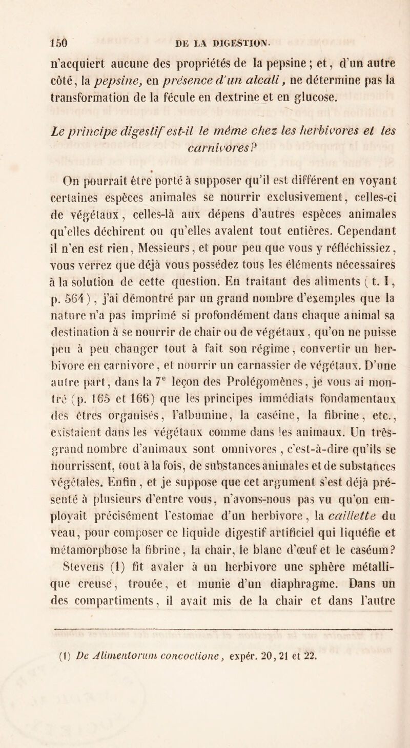 n’acquiert aucune des propriétés de la pepsine ; et, d’un autre côté, la pepsine, en présence cVun alcali, ne détermine pas la transformation de la fécule en dextrine et en glucose. Le principe digestif est-il le même chez les herbivores et les carnivores? » On pourrait être porté à supposer qu’il est différent en voyant certaines espèces animales se nourrir exclusivement, celles-ci de végétaux, celles-là aux dépens d’autres espèces animales qu’elles déchirent ou qu’elles avalent tout entières. Cependant il n’en est rien, Messieurs, et pour peu que vous y réfléchissiez, vous verrez que déjà vous possédez tous les éléments nécessaires à la solution de cette question. En traitant des aliments ( t. I, p. 564 ), j’ai démontré par un grand nombre d’exemples que la nature n’a pas imprimé si profondément dans chaque animal sa destination à se nourrir de chair ou de végétaux, qu’on ne puisse peu à peu changer tout à fait son régime, convertir un her- bivore en carnivore, et nourrir un carnassier de végétaux. D’une autre part, dans la T leçon des Prolégomènes, je vous ai mon- tré (p. 165 et 166) que les principes immédiats fondamentaux des êtres organises, l’albumine, la caséine, la fibrine, etc., existaient dans les végétaux comme dans les animaux. Un très- grand nombre d’animaux sont omnivores, c’est-à-dire qu’ils se nourrissent, tout à la fois, de substances animales et de substances végétales. Enfin, et je suppose que cet argument s’est déjà pré- senté à plusieurs d’entre vous, n’avons-nous pas vu qu’on em- ployait précisément l’estomac d’un herbivore, \à caillette du veau, pour composer ce liquide digestif artificiel qui liquéfie et métamorphose la fibrine, la chair, le blanc d’œuf et le caséum? Stevens (1) fit avaler à un herbivore une sphère métalli- que creuse, trouée, et munie d’un diaphragme. Dans un des compartiments, il avait mis de la chair et dans l’autre (i) De AUmentoruni concoclione, expér, 20, 21 et 22.