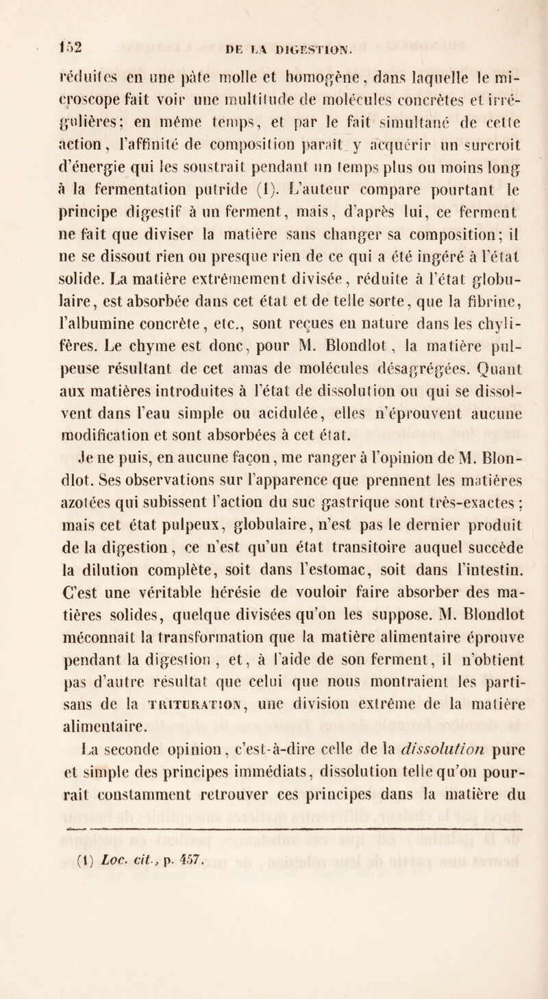 DE E\ DJGESriOIV. J rédiîifes en une pâte molle et homoj^^ène, dans laquelle le mi- eroscope fait voir une multitude de molécules concrètes et irré- pjUlières; en même temps, et par le fait simultané de cette action, l’affinité de composition parait y acquérir un surcroit d’énergie qui les soustrait pendant un temps plus ou moins long à la fermentation putride (1). L’auteur compare yiourtant le principe digestif à un ferment, mais, d’après lui, ce ferment ne fait que diviser la matière sans changer sa composition; il ne se dissout rien ou presque rien de ce qui a été ingéré à l’état solide. La matière extrêmement divisée, réduite à l’état globu- laire, est absorbée dans cet état et de telle sorte, que la fibrine, l’albumine concrète, etc., sont reçues en nature dans les chyli- fères. Le chyme est donc, pour M. Blondlot, la matière pul- peuse résultant de cet amas de molécules désagrégées. Quant aux matières introduites à l’état de dissolution ou qui se dissol- vent dans l’eau simple ou acidulée, elles n’éprouvent aucune modification et sont absorbées à cet état. Je ne puis, en aucune façon, me ranger à l’opinion de M. Blon- dlot. Ses observations sur l’apparence que prennent les matières azotées qui subissent l’action du suc gastrique sont très-exactes : mais cet état pulpeux, globulaire, n’est pas le dernier produit de la digestion, ce n’est qu’un état transitoire auquel succède la dilution complète, soit dans l’estomac, soit dans l’intestin. C’est une véritable hérésie de vouloir faire absorber des ma- tières solides, quelque divisées qu’on les suppose. M. Blondlot méconnaît la transformation que la matière alimentaire éprouve pendant la digeslion , et, à l’aide de son ferment, il n’obtient pas d’autre résultat que celui que nous montraient les parti- sans de la TKiTLRATîON, uîie division extrême de la matière alimentaire. I.a seconde opinion, c’est-à-dire celle de la dissolution pure et simple des principes immédiats, dissolution telle qu’on pour- rait constamment retrouver ces principes dans la matière du (l) Loc. cit-, p. 457.