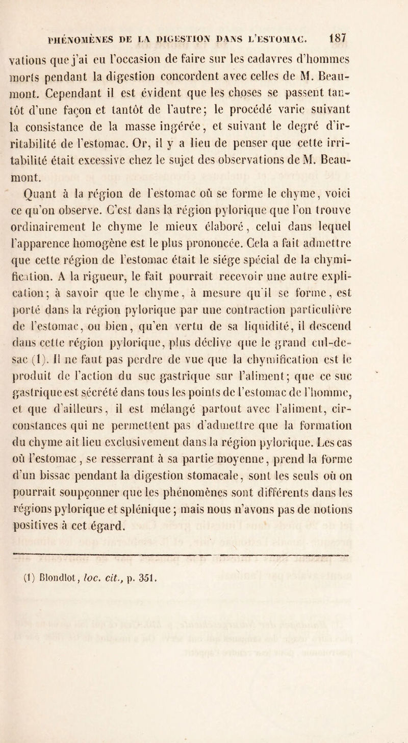 valions que j’ai eu roccasioii de faire sur les cadavres d’hommes iiiiorls pendant la digestion concordent avec celles de M. Beau- mont. Cependant il est évident que les choses se passent tan- tôt d’une façon et tantôt de l’autre ; le procédé varie suivant la consistance de la masse ingérée, et suivant le degré d’ir- ritabilité de l’estomac. Or, il y a lieu de penser que cette irri- tabilité était excessive chez le sujet des observations de M. Beau- mont. Quant à la région de festomac où se forme le chyme, voici ce qu’on observe. C’est dans la région pylorique que l’on trouve ordinairement le chyme le mieux élaboré, celui dans lequel l’apparence homogène est le plus prononcée. Cela a fait admettre que cette région de l’estomac était le siège spécial de la chymi- fication. A la rigueur, le fait pourrait recevoir une autre expli- cation; à savoir que le chyme, à mesure qu’il se forme, est porté dans la région pylorique par une contraction particulière de l’estomac, ou bien, qu’en vertu de sa liquidité, il descend dans cette région pylorique, plus déclive que le grand cul-de- sac (1). 11 ne faut pas perdre de vue que la chymification est le produit de l’action du suc gastrique sur l’aliment; que ce suc gastrique est sécrété dans tous les points de l’estomac de riiommc, et que d’ailleurs, il est mélangé partout avec l’aliment, cir- constances qui ne permettent pas d’admettre que la formation du chyme ait lieu exclusivement dans la région pylorique. Les cas où l’estomac , se resserrant à sa partie moyenne, prend la forme d’un bissac pendant la digestion stomacale, sont les seuls où on pourrait soupçonner que les phénomènes sont différents dans les régions pylorique et splénique ; mais nous n’avons pas de notions positives à cet égard. (1) Blondlot, loc. cit., p. 351.