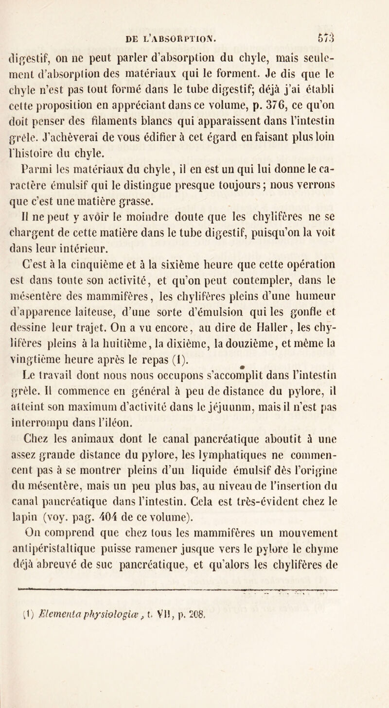 digestif, on ne peut parler d’absorption du chyle, mais seule- ment d’absorption des matériaux qui le forment. Je dis que le cliyie n’est pas tout formé dans le tube digestif; déjà j’ai établi cette proposition en appréciant dans ce volume, p. 376, ce qu’on doit penser des filaments blancs qui apparaissent dans l’intestin grêle. J’achèverai de vous édifier à cet égard en faisant plus loin l'histoire du chyle. Parmi les matériaux du chyle, il en est un qui lui donne le ca- ractère émulsif qui le distingue presque toujours ; nous verrons que c’est une matière grasse. Il ne peut y avoir le moindre doute que les chylifères ne se chargent de cette matière dans le tube digestif, puisqu’on la voit dans leur intérieur. C’est à la cinquième et à la sixième heure que cette opération est dans toute son activité, et qu’on peut contempler, dans le mésentère des mammifères, les chylifères pleins d’une humeur d’apparence laiteuse, d’une sorte d’émulsion qui les gonfle et dessine leur trajet. On a vu encore, au dire de Haller, les chy- lifères pleins à la huitième, la dixième, la douzième, et meme la vingtième heure après le repas (1). Le travail dont nous nous occupons s’accomplit dans l’intestin grêle. Il commence en général à peu de distance du pylore, il atteint son maximum d’activité dans le jéjuunm, mais il n’est pas interrompu dans l’iléon. Chez les animaux dont le canal pancréatique aboutit à une assez grande distance du pylore, les lymphatiques ne commen- cent pas à se montrer pleins d’un liquide émulsif dès l’origine du mésentère, mais un peu plus bas, au niveau de l’insertion du canal pancréatique dans l’intestin. Cela est très-évident chez le lapin (voy. pag. 404 de ce volume). On comprend que chez tous les mammifères un mouvement anlipéristaltique puisse ramener jusque vers le pylore le chyme déjà abreuvé de suc pancréatique, et qu’alors les chylifères de