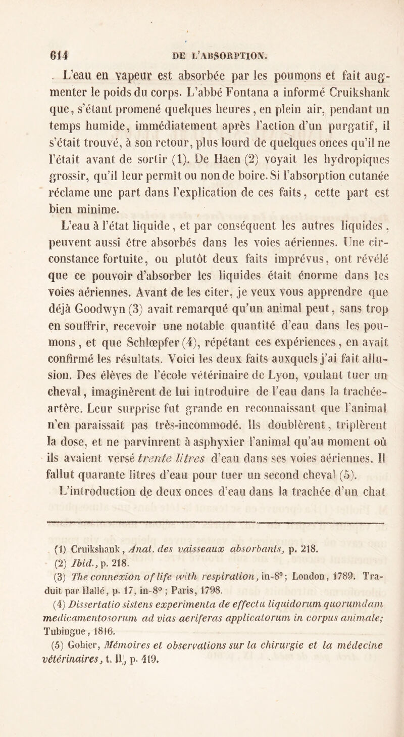 . L’eau en vapeur est absorbée par les poumons et fait aug- menter le poids du corps. L’abbé Fontana a informé Cruikshank que, s’étant promené quelques heures, en plein air, pendant un temps humide, immédiatement après Faction d’un purgatif, il s’était trouvé, à son retour, plus lourd de quelques onces qiFil ne l’était avant de sortir (1). De Fîaen (2) voyait les hydropiques grossir, qu’il leur permît ou non de boire. Si Fabsorption cutanée réclame une part dans l’explication de ces faits, cette part est bien minime. L’eau à l’état liquide, et par conséquent les autres liquides, peuvent aussi être absorbés dans les voies aériennes. Une cir- constance fortuite, ou plutôt deux faits imprévus, ont révélé que ce pouvoir d’absorber les liquides était énorme dans les voies aériennes. Avant de les citer, je veux vous apprendre que déjà Goodwyn (3) avait remarqué qu’un animal peut, sans trop en souffrir, recevoir une notable quantité d’eau dans les pou- mons, et que Schlœpfer(4), répétant ces expériences, en avait confirmé les résultats. Voici les deux faits auxquels j’ai fait allu- sion. Des élèves de l’école vétérinaire de Lyon, vjoulant tuer un cheval, imaginèrent de lui introduire de l’eau dans la trachée- artère. Leur surprise fut grande en reconnaissant que l’animal n’en paraissait pas très-incommodé. Us doublèrent, triplèrent la dose, et ne parvinrent à asphyxier l’animal qu’au moment où ils avaient versé trente litres d’eau dans ses voies aériennes. Il fallut quarante litres d’eau pour tuer un second cheval (5). L’iniroductioii de deux onces d’eau dans la trachée d’un chat (1) Cruikshank, vaisseaux absorbants, p. 218. (2) Jbid.,\x 218. (3) The connexion Of life with respiration,London, 1789. Tra- duit par Hallé, p. 17, in-8^ ; Paris, 1798. (4) Dissertatio sistens expérimenta de effecta liquidorum quorumdam medicamentosorum ad vias aeriferas applicatorum in corpus animale; Tubingue, 1816. (5) Gohier, Mémoires et observations sur la chirurgie et la médecine vétérinaires, t, IF, p. 419,