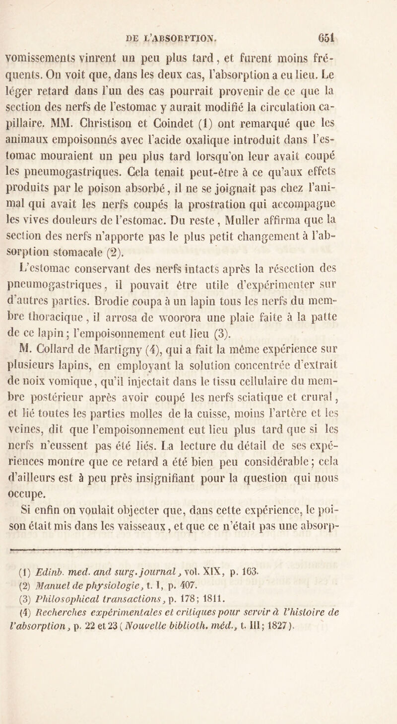 vomissements vinrent un peu plus tard, et furent moins fré- quents. On voit que, dans les deux cas, l’absorption a eu lieu. Le léger retard dans l’un des cas pourrait provenir de ce que la section des nerfs de l’estomac y aurait modifié la circulation ca- pillaire. MM. Christison et Coindet (1) ont remarqué que les animaux empoisonnés avec l’acide oxalique introduit dans l’es- lomac mouraient un peu plus tard lorsqu’on leur avait coupé les pneumogastriques. Gela tenait peut-être à ce qu’aux effets produits par le poison absorbé, il ne se joignait pas chez l’ani- mal qui avait les nerfs coupés la prostration qui accompagne les vives douleurs de Testoraac. Du reste, Muller affirma que la section des nerfs n’apporte pas le plus petit changement à l’ab^ sorplion stomacale (2). l/estomac conservant des nerfs intacts après la résection des pneumogastriques, il pouvait être utile d’expérimenter sur d’autres parties. Brodie coupa à un lapin tous les nerfs du mem- bre thoracique, il arrosa de woorora une plaie faite à la patte de ce lapin ; rempoisonnement eut lieu (3). M. Collard de Martigny (4), qui a fait la même expérience sur plusieurs lapins, en employant la solution concentrée d’extrait de noix vomique, qu’il injectait dans le tissu cellulaire du mem- bre postérieur après avoir coupé les nerfs sciatique et crural, et lié toutes les parties molles de la cuisse, moins l’artère et les veines, dit que l’empoisonnement eut lieu plus tard que si les nerfs n’eussent pas été liés, la lecture du détail de ses expé- riences montre que ce retard a été bien peu considérable ; cela d’ailleurs est à peu près insignifiant pour la question qui nous occupe. Si enfin on voulait objecter que, dans cette expérience, le poi- son était mis dans les vaisseaux, et que ce n’était pas une absorp- (1) Edinh. med. and surg. journal vol. XlX, p. 163. (2) Manuel de physiologie ,1.1, p. 407. (3) Philosophical transactions178; 1811. (4) Recherches expérimentales et critiques pour seivirà Vhistoire de Vabsorption, p. 22 Nouvelle biblioth. méd., 1.111; 1827).