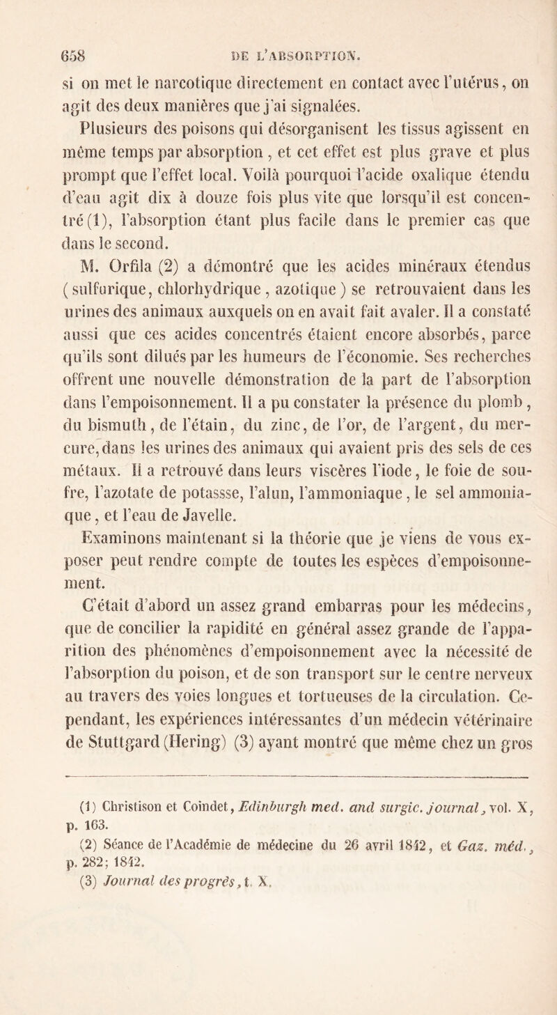 si on met le narcotique directement en contact avec Futérus, on agit des deux manières que j’ai signalées. Plusieurs des poisons qui désorganisent les tissus agissent en même temps par absorption , et cet effet est plus grave et plus prompt que Feffet local. Voilà pourquoi Facide oxalique étendu d’eau agit dix à douze fois plus vite que lorsqu’il est concen- tré (1), l’absorption étant plus facile dans le premier cas que dans le second. M. Orfila (2) a démontré que les acides minéraux étendus ( sulfurique, chlorhydrique, azotique ) se retrouvaient dans les urines des animaux auxquels on en avait fait avaler. Il a constaté aussi que ces acides concentrés étaient encore absorbés, parce qu’ils sont dilués par les humeurs de l’économie. Ses recherches offrent une nouvelle démonstration de la part de l’absorption dans l’empoisonnement. Il a pu constater la présence du plomb, du bismuth, de l’étain, du zinc, de For, de l’argent, du mer- cure, dans les urines des animaux qui avaient pris des sels de ces métaux. Il a retrouvé dans leurs viscères Fiode, le foie de sou- fre, l’azotate de potassse, l’alun, l’ammoniaque, le sel ammonia- que , et l’eau de Javelle. Examinons maintenant si la théorie que je viens de vous ex- poser peut rendre compte de toutes les espèces d’empoisonne- ment. C’était d’abord un assez grand embarras pour les médecins, que de concilier la rapidité en général assez grande de l’appa- rition des phénomènes d’empoisonnement avec la nécessité de l’absorption du poison, et de son transport sur le centre nerveux au travers des voies longues et tortueuses de la circulation. Ce- pendant, les expériences intéressantes d’un médecin vétérinaire de Stuttgard (Hering) (3) ayant montré que même chez un gros (1) Christison et , Edinburgh mecl. and surgic. joiumalX, p. 163. (2) Séance de l’Académie de médecine du 26 avril 18t2, et Gaz, méd. ^ p. 282; 1842. (3) Journal des progrès ,i, X.