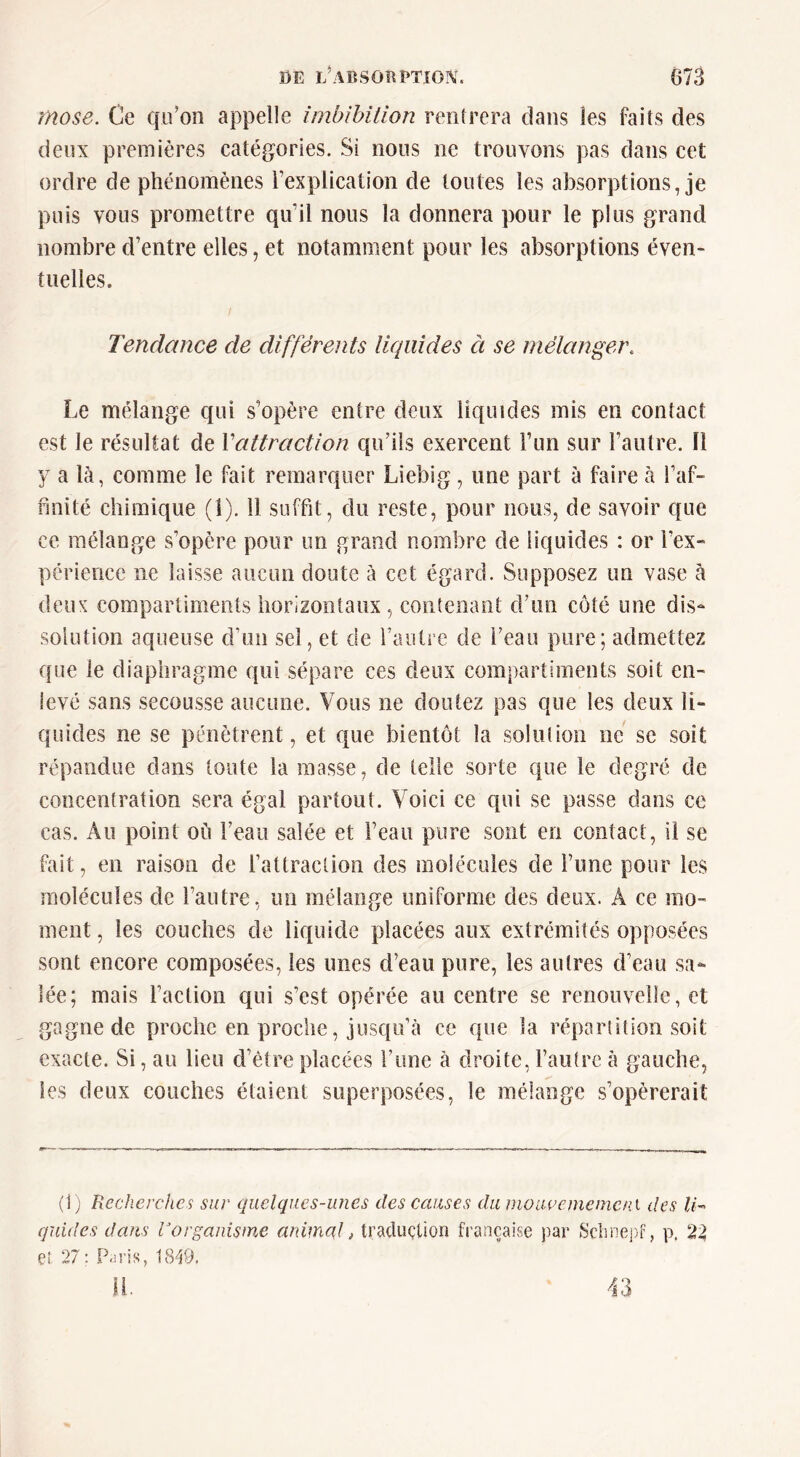 mose. Ce qu’on appelle imbîhillon rentrera dans les faits des deux premières catégories. Si nous ne trouvons pas dans cet ordre de phénomènes l’explication de toutes les alDSorptions, je puis vous promettre qu’il nous la donnera pour le plus grand nombre d’entre elles, et notamment pour les absorptions éven- tuelles. Tendance de différents liquides à se mélanger. Le mélange qui s’opère entre deux liquides mis en contact est le résultat de Vattraction qu’ils exercent l’un sur l’autre, fl y a là, comme le fait remarquer Liebig, une part à faire à l’af- finité chimique (1). 11 suffit, du reste, pour nous, de savoir que ce mélange s’opère pour un grand nombre de liquides : or l’ex- périence ne laisse aucun doute à cet égard. Supposez un vase à deux compartiments horizontaux, contenant d’un côté une dis- solution aqueuse d’un sel, et de l’autre de l’eau pure; admettez que le diaphragme qui sépare ces deux compartiments soit en- levé sans secousse aucune. Vous ne doutez pas que les deux li- quides ne se pénètrent, et que bientôt la soluJion ne se soit répandue dans toute la masse, de telle sorte que le degré de concentration sera égal partout. Voici ce qui se passe dans ce cas. Au point où l’eau salée et l’eau pure sont en contact, il se fait, en raison de l’attraction des molécules de Time pour les molécules de l’autre, un mélange uniforme des deux. A ce mo- ment , les couches de liquide placées aux extrémités opposées sont encore composées, les unes d’eau pure, les autres d’eau sa- lée; mais l’action qui s’est opérée au centre se renouvelie, et gagne de proche en proche, jusqu’à ce que la répartition soit exacte. Si, au lieu d’étre placées l’une à droite, l’autre à gauche, les deux couches étaient superposées, le mélange s’opérerait (1; Recherches sur quelques-unes des causes du nioacememeni des Ih guides dans Vorganisme anima,!, traduction française par p. 2^ et 27: P-u'is, 18^9. 43