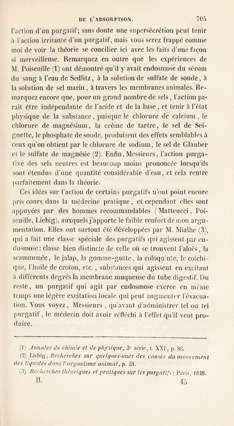 faction d’un piirga(if; sans doute une supersécrétion peut tenir à faction irritante d’un purgatif, mais vous serez frappé comme moi de voir la théorie se concifier ici avec les faits d’une façon si merveilleuse. Remarquez en outre que les expériences de M. Poiseuille (1) ont démontré qu’il y avait endosmose du sérum du sang ù feau de Sedlitz, à la solution de sullhte de soude, à la solution de sel marin, à travers les membranes animales. Re- marquez encore que, pour un grand nombre de sels, faction pa» raît être indépendante de l’acide et de la base, et tenir à l’état physique de la substance, puisque le chlorure de calcium , le chlorure de magnésium, la crème de tartre, le sel de Sei- gnette, le phosphate de soude, produisent des effets semblables à ceux qu’on obtient par le chlorure de sodium, le sel de Glauber et le sulfate de magnésie (2). Enfin,Messieurs, faction purga- tive des sels neutres est beaucoup moins prononcée lorsqu’ils sont étendus d’une quantité considérable d’eau, et cela rentre parfaitement dans la théorie. Ces idées sur faction de certains purgatifs n’ont point encore pris cours.dans la médecine pratique, et cependant elles sont appuyées par des hommes recommandables ( Matteucci, Poi- seuille, Liebig), auxquels j’apporte le faible renfort de mon argu- mentation. Elles ont surtout été développées par M. Mialhe (3), qui a fait une classe spéciale des purgatifs qui agissent par en- dosmose: classe bien distincte de celle où se trouvent faloès, la scammonée, le jalap, la gomme-gutte, la coloquinte, le colchi- que, l’huile de croton, etc., substances qui agissent en excitant à différents degrés la membrane muqueuse du tube digestif. Du reste, un purgatif qui agit par endosmose exerce en même temps une légère excitation locale qui peut augmenter l’évacua- tion. Vous voyez. Messieurs , qu’avant d’administrer tel ou tel purgatif, le médecin doit avoir réfléchi à l’effet qu’il veut pro- duire. (1) Annales de chimie et de physique, 3*= série, t. XXI, p. 86. (2) iÀû)\Q, Recherches sur quelques-unes des causes du mouecment des liquides dans l’organisme animal, p. 51. (3) Recherches ihcoriques et pratiques sur les purgatifs; Paris, 1848.