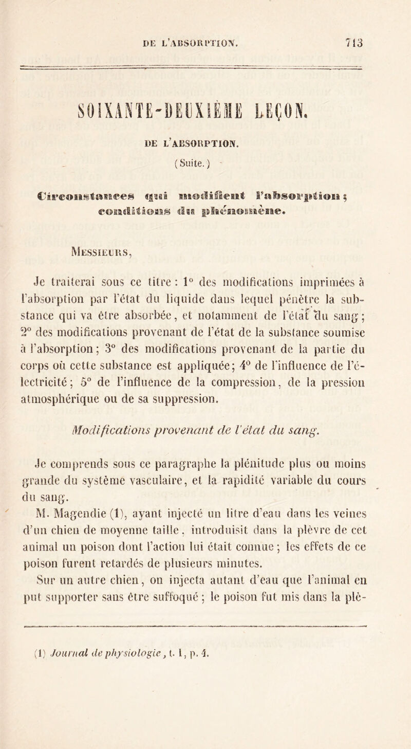 DE l’aESORPTïOIV. (Suite.) iBssBuliiîeiii 5 eoiaclitioMS tlis pliëii€>itièEie« Messieers, Je traiterai sous ce titre : l des modifications imprimées à rabsorption par Fétat du liquide dans lequel pénètre la sub- stance qui va être absorbée, et notarameiit de Félàt clu sang; 2° des modifications provenant de Fétat de la substance soumise à Fabsorption ; 3^^ des modifications provenant de la partie du corps où cette substance est appliquée; 4^ de Finfluence de Fé- Icctricité ; 5° de Finfluence de la compression, de la pression atmosphérique ou de sa suppression. Modifications provenant de l’état du sang. Je comprends sous ce paragraphe la plénitude plus ou moins grande du système vasculaire, et la rapidité variable du cours du sang. IM. Magendie (1), ayant injecté un litre d’eau dans les veines d’un chien de moyenne taille, introduisit dans la plèvre de cet animal un poison dont Faction lui était connue ; les effets de ce jioison furent retardés de plusieurs minutes. Sur un autre chien, on injecta autant d’eau que l’animal en put supporter sans être suffoqué ; le poison fut mis dans la plè~ ;1) Journal de physiologie, t. l, p, 4.