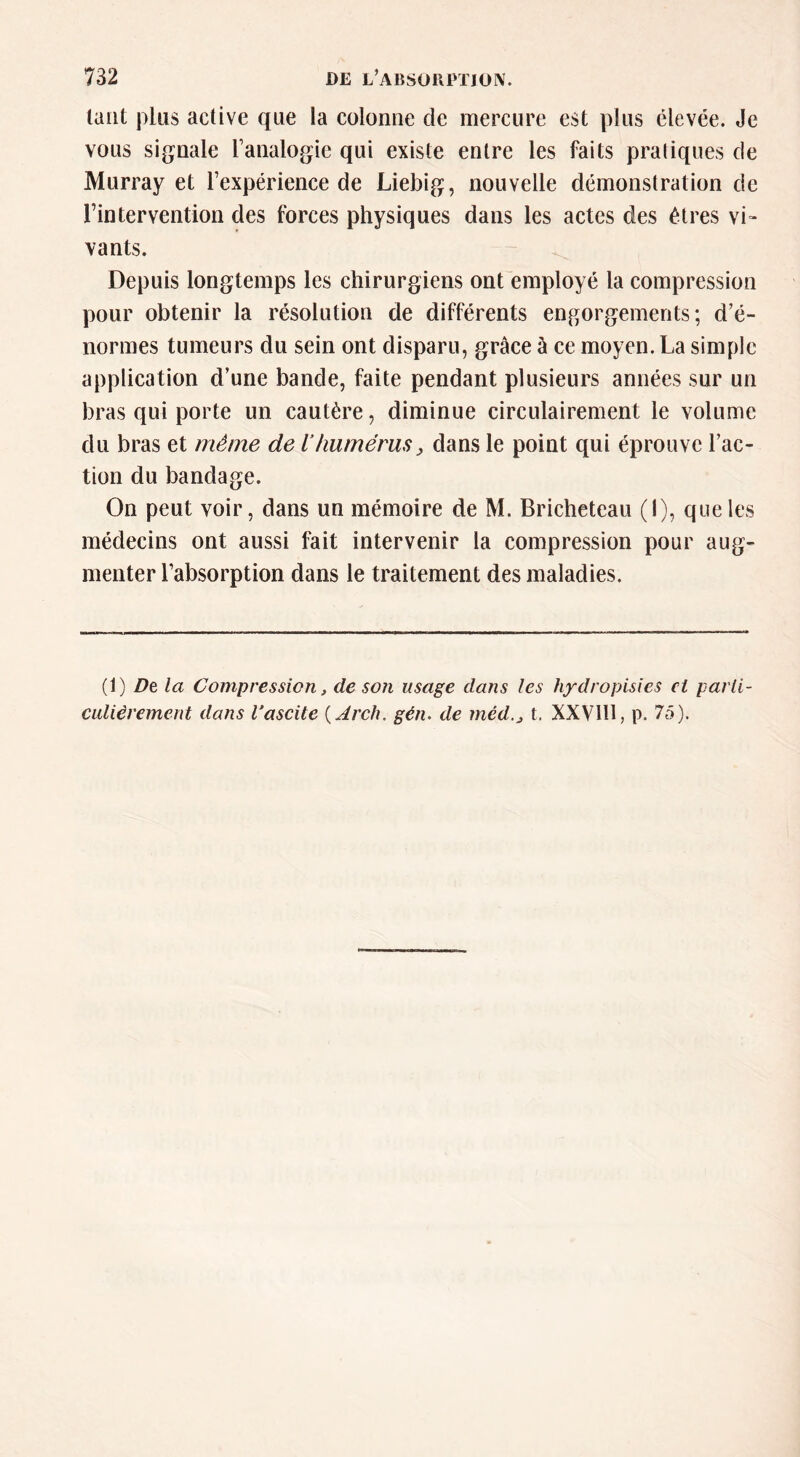 tant plus active que la colonne de mercure est plus élevée. Je vous signale l’analogie qui existe entre les faits pratiques de Murray et l’expérience de Liebig, nouvelle démonstration de l’intervention des forces physiques dans les actes des êtres vi- vants. Depuis longtemps les chirurgiens ont employé la compression pour obtenir la résolution de différents engorgements; d’é- normes tumeurs du sein ont disparu, grâce à ce moyen. La simple application d’une bande, faite pendant plusieurs années sur un bras qui porte un cautère, diminue circulairement le volume du bras et même de 1‘humérus^ dans le point qui éprouve l’ac- tion du bandage. On peut voir, dans un mémoire de M. Bricheteau (I), que les médecins ont aussi fait intervenir la compression pour aug- menter l’absorption dans le traitement des maladies. (1) Dt la Compression, de son usage dans les hydropisies ci parli- CLilièrement dans Vascite {Arch. gén. de méd.j t. XXVIH, p. 75).