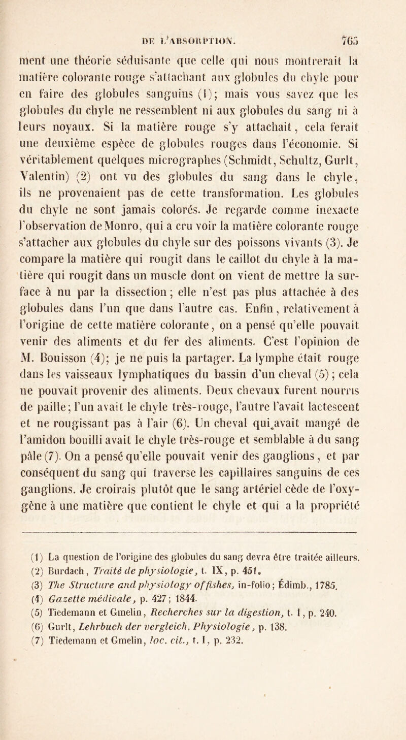 DE î/ABSOin*riOfS(. 7G5 ment une théorie sédiiisanfe que celle qui nous montrerait la matière colorante rou{je s’atîachant aux globules du chyle pour en faire des globules sanguins (1); mais vous savez que les globules du chyle ne ressemblent ni aux globules du sang ni à leurs noyaux. Si la matière rouge sy attachait, cela ferait une deuxième espèce de globules rouges dans réconomie. Si véritablement quelques micrographes (Schmidt, Schultz, Gurlt, Valentin) (2) ont vu des globules du sang dans le chyle, ils ne provenaient pas de cette transformation. Les globules du chyle ne sont jamais colorés. Je regarde comme inexacte Tobservation deMonro, qui a cru voir la matière colorante rouge s’attacher aux globules du chyle sur des poissons vivants (3). Je compare la matière qui rougit dans le caillot du chyle à la ma- tière qui rougit dans un muscle dont on vient de mettre la sur- face à nu par la dissection; elle n’est pas plus attachée à des globules dans l’im que dans l’autre cas. Enfin, relativement â l’origine de cette matière colorante, on a pensé qu’elle pouvait venir des aliments et du fer des aliments. C’est l’opinion de M. Bouisson (4); je ne puis la partager. La lymphe était rouge dans les vaisseaux lymphatiques du bassin d’un cheval (5) ; cela ne pouvait provenir des aliments. Deux chevaux furent nourris de paille; l’im avait le chyle très-rouge, l’autre l’avait lactescent et ne rougissant pas à l’air (6). Ln cheval qui^avait mangé de l’amidon bouilli avait le chyle très-rouge et semblable à du sang pâle (7). On a pensé qu’elle pouvait venir des ganglions, et par conséquent du sang qui traverse les capillaires sanguins de ces ganglions. Je croirais plutôt que le sang artériel cède de l’oxy- gène à une matière que contient le chyle et qui a la propriété (1) La question de l’origine des globules du sang devra être traitée ailleurs. (2) Burdach, Traité de physiologie, t. IX, p. 45t. (3) The Structure andphysiology offishes, in-folio; Édimb., 1785. (4) Gazette médicale J p. 427; 1844. (5) Tiedemann et Gmelin, Recherches sur la digestion, t. I, p. 240. (6) Gurlt, Lehrbuch der vergleich. Physiologie, p. 138.