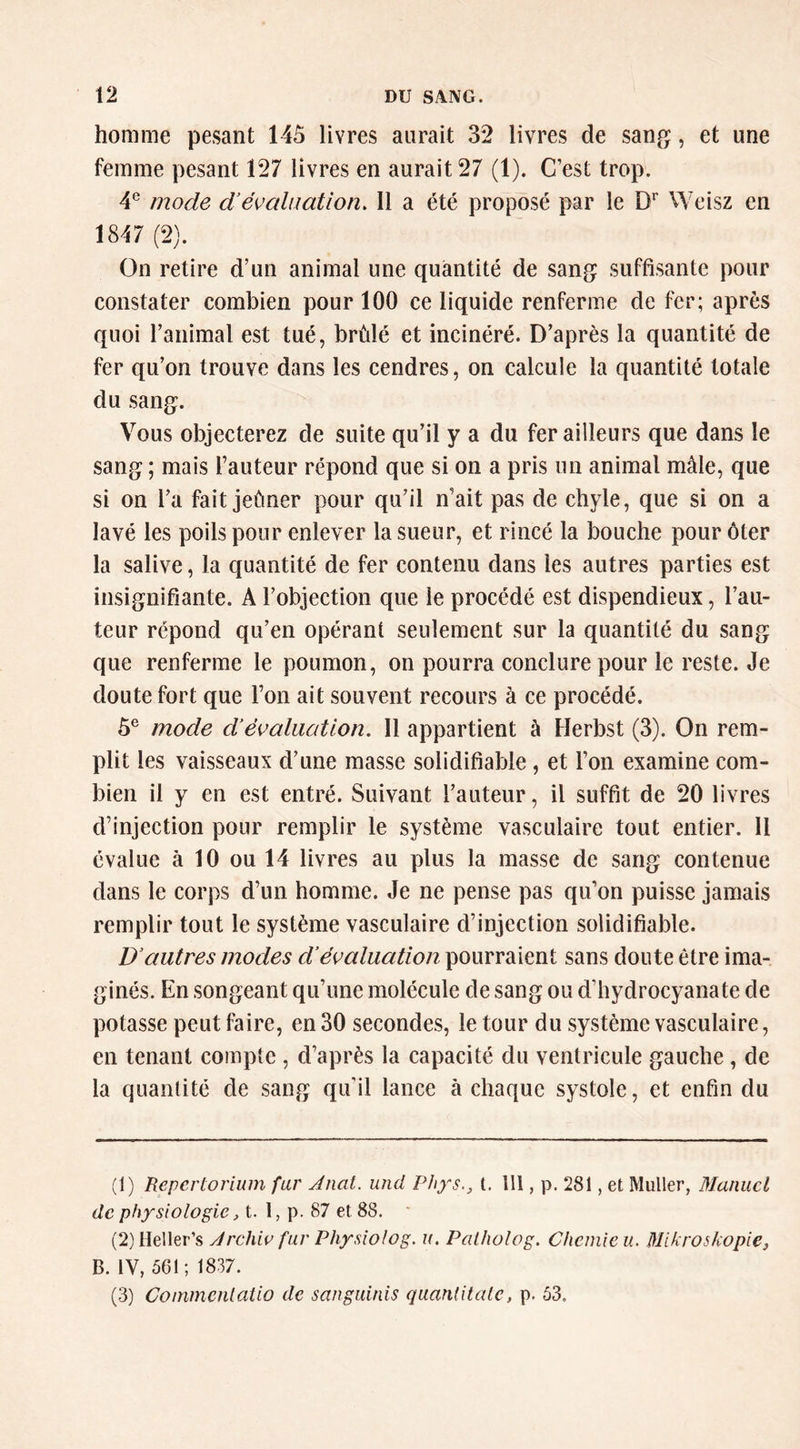 homme pesant 145 livres aurait 32 livres de san^^, et une femme pesant 127 livres en aurait 27 (1). C’est trop. 4^ mode d'évaluation. Il a été proposé par le Weisz en 1847 (2). On retire d’un animal une quantité de sang suffisante pour constater combien pour 100 ce liquide renferme de fer; après quoi l’animal est tué, brûlé et incinéré. D’après la quantité de fer qu’on trouve dans les cendres, on calcule la quantité totale du sang. Vous objecterez de suite qu’il y a du fer ailleurs que dans le sang ; mais l’auteur répond que si on a pris un animal mâle, que si on l’a fait jeûner pour qu’il n’ait pas de chyle, que si on a lavé les poils pour enlever la sueur, et rincé la bouche pour ôter la salive, la quantité de fer contenu dans les autres parties est insignifiante. A l’objection que le procédé est dispendieux, l’au- teur répond qu’en opérant seulement sur la quantité du sang que renferme le poumon, on pourra conclure pour le reste. Je doute fort que l’on ait souvent recours à ce procédé. 5® mode d’évaluation. Il appartient à Herbst (3). On rem- plit les vaisseaux d’une masse solidifiable, et l’on examine com- bien il y en est entré. Suivant l’auteur, il suffit de 20 livres d’injection pour remplir le système vasculaire tout entier. 11 évalue à 10 ou 14 livres au plus la masse de sang contenue dans le corps d’un homme. Je ne pense pas qu’on puisse jamais remplir tout le système vasculaire d’injection solidifiable. D’autres modes d’évaluation pourraient sans doute être ima- ginés. En songeant qu’une molécule de sang ou d’hydrocyanate de potasse peut faire, en 30 secondes, le tour du système vasculaire, en tenant compte , d’après la capacité du ventricule gauche, de la quantité de sang qu'il lance à chaque systole, et enfin du (1) Repertorium fur Anal, und Phys., t. 111, p, 281, et Muller, Manuel de physiologie, t. 1, p. 87 et 88. * (2) Heller’s Àrchiv fur Physiolog. u. Palholog. Chemie u. Mikroskopie, B. IV, 501; 1837. (3) Coinmenlatio de sanguinis quandtalc, p. 53.