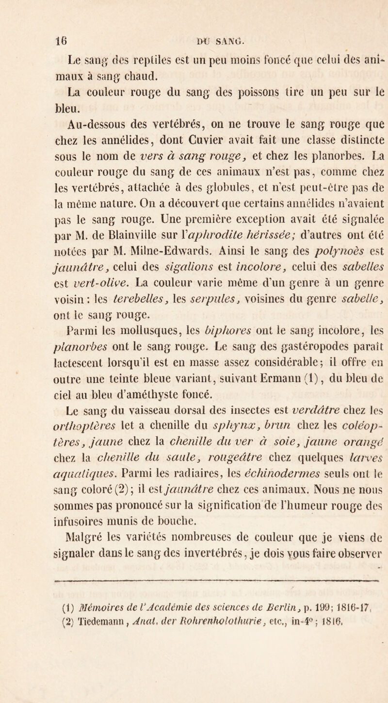 Le sang' des reptiles est un peu moins Foncé que celui des ani- maux à sang chaud. La couleur rouge du sang des poissons tire un peu sur le bleu. Au-dessous des vertébrés, on ne trouve le sang rouge que chez les annélides, dont Cuvier avait fait une classe distincte sous le nom de vers à sang rouge, et chez les planorbes. La couleur rouge du sang de ces animaux n’est pas, comme chez les vertébrés, attachée à des globules, et n’est peut-être pas de la même nature. On a découvert que certains annélides n’avaient pas le sang rouge. Une première exception avait été signalée par M. de Blainville sur Xaphrodite hérissée; d’autres ont été notées par M. Milne-Edwards. Ainsi le sang des polynoès est jaunâtre, celui des sigalions est incolore, celui des sabelles est vert-olioe. La couleur varie même d’un genre à un genre voisin: les terebelles, les serpules, voisines du genre sabelle, ont le sang rouge. Parmi les mollusques, les biphores ont le sang incolore, les planorbes ont le sang rouge. Le sang des gastéropodes paraît lactescent lorsqu’il est en masse assez considérable; il offre en outre une teinte bleue variant, suivant Ermann (1), du bleu de ciel au bleu d’améthyste foncé. Le sang du vaisseau dorsal des insectes est verdâtre ehez les orthoptères let a chenille du sphynx, brun chez les coléop- tères, jaune chez la chenille du ver à soie, jaune orangé chez la chenille du saule, rougeâtre chez quelques larves aqualiques. Parmi les radiaires, les échinodermes seuls ont le sang coloré (2); il tiX jaunâtre chez ces animaux. Nous ne nous sommes pas prononcé sur la signification de l’humeur rouge des infusoires munis de bouche. Malgré les variétés nombreuses de couleur que je viens de signaler dans le sang des invertébrés, je dois vous faire observer (1) Mémoires de 1*Académie des sciences de Berlin, p. 199; 1816-17, (2) Tiedemann, Anal, der Rohrenholothurie, etc., ; 1816.