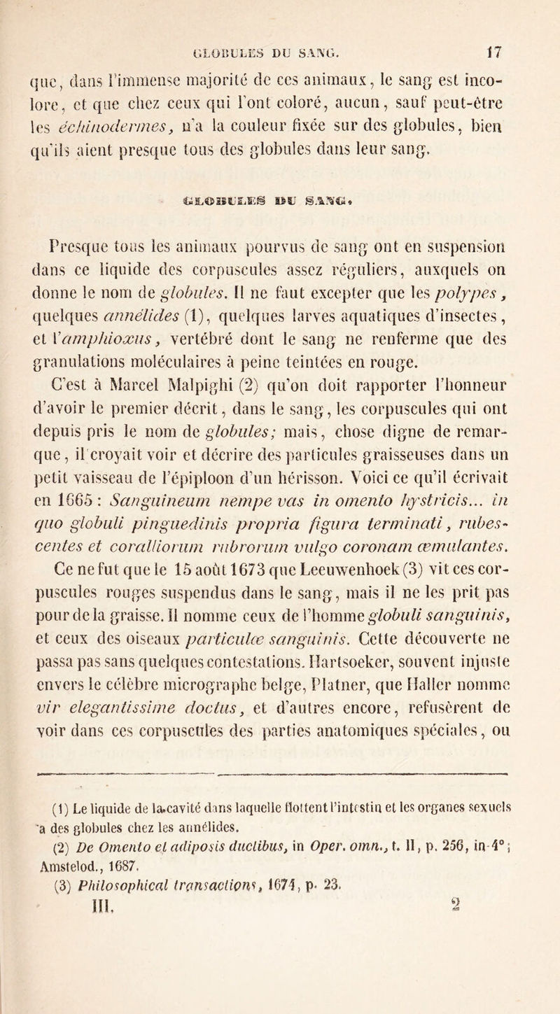 (]uc, dans rimmeiise majorité de ces animaux, le sang est inco- lore, et que chez ceux qui l’ont coloré, aucun, sauf peut-être les édiinodennesy na la couleur fixée sur des globules, bien qu’ils aient presque tous des globules dans leur sang. Presque tous les animaux pourvus de sang ont en suspension dans ce liquide des corpuscules assez réguliers, auxquels on donne le nom de globules. Il ne faut excepter que les polypes, quelques annélides (1), quelques larves aquatiques d’insectes, et Vamphioxiis y vertébré dont le sang ne renferme que des granulations moléculaires à peine teintées en rouge. C’est à Marcel Malpiglii (2) qu’on doit rapporter l’honneur d’avoir le premier décrit, clans le sang, les corpuscules qui ont depuis pris le nom de globules; mais, chose digne de remar- que , il croyait voir et décrire des particules graisseuses dans un petit vaisseau de l’épiploon d’un hérisson. Voici ce qu’il écrivait en 1G65 : Sangiiîneam nempevas in oinento hystricîs... in qiio globull pinguedinis propria figura terndnati y riibes- centes et corallloriun riibroru/n vulgo coronam œmulantes. Ce ne fut que le 15 août 1673 que Leeuwenhoek (3) vit ces cor- puscules rouges suspendus dans le sang, mais il ne les prit pas pour de la graisse.il nomme ceux de l’homme sanguiniSy et ceux des oiseaux partieuke sangidnis. Cette découverte ne passa pas sans quelques contestations. îîartsoeker, souvent injuste envers le célèbre micrographe belge, Platner, que Haller nomme vir elegantissiine doctusy et d’autres encore, refusèrent de voir dans ces corpuscules des parties anatomiques spéciales, ou (1) Le liquide de la.cavité dans laquelle tloltent l’intestin et les organes sexuels a des globules chez les annélides. (2) De Omento el adipoais duclibus, in Oper. omn.y f. 11, p. 256, in 1°; Amstelod., 1687. (3) Philosophkal trensaction'i, 1671, p* 23. III. 2