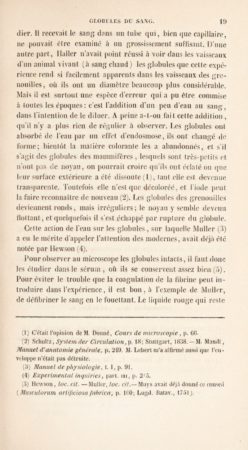 dier. Il recevait le sang dans un tube qui, bien que capillaire, ne pouvait être examiné à un grossissement suffisant. D'une autre part, Haller n’avait point réussi à voir dans les vaisseaux d’un animal vivant (à sang chaud) les globules que cette expé- rience rend si facilement apparents dans les vaisseaux des gre- nouilles, où ils ont un diamètre beaucoup plus considérable. iMais il est surtout une espèce d’erreur qui a pu être commise à toutes les époques: c’est l’addition d’un peu d’eau au sang, dans l’intention de le diluer. A peine a-t-on fait cette addition , qu’il n’y a plus rien de régulier à observer. Les globules ont absorbé de l’eau par un effet d’endosmose, ils ont changé de forme; bientôt la matière colorante les a abandonnés, et s’il s’agit des globules des mammifères , lesquels sont très-petits et n’ont pas de noyau, on pourrait croire qu’ils ont éclaté ou que leur surface extérieure a été dissoute (1), tant elle est devenue transparente. Toutefois elle n’est que décolorée, et l’iode peut la faire reconnaître de nouveau (2). Les globules des grenouilles deviennent ronds, mais irréguliers ; le noyau y semble devenu flottant, et quelquefois il s’est échappé par rupture du globule. Cette action de l’eau sur les globules, sur laquelle Muller (3) a eu le mérite d’appeler l’attention des modernes, avait déjà été notée par Hewson (d). Pour observer au microscope les globules intacts, il faut donc les étudier dans le sérum, où ils se conservent assez bien(ô). Pour éviter le trouble que la coagulation de la fibrine peut in- troduire dans l’expérience, il est bon, à l’exemple de Muller, de défibriner le sang en le fouettant. Le liquide rouge qui reste (1) C’était l’opinion de M. Donné, Cours de microscopie, p. CG. (2) SchuWz, Systemder Circulation18; Stuttgart, 1838.— M. Mandl, Manuel danatomie générale, p, 249. M. Lebert m’a affirmé aussi que l’eu- veloppe n’était pas détruite. (3) Manuel de physiologie, t. 1, p. 91, (4) Experimental inqiiiries, part, iii, p. 2'5. (o) Hewson, loc. cit. —Muller, loc. cif.— Muys avait déjà donné ce conseil {Musculorum arlijiciosa fabrica, p. IGO; Liigd. Batav., 1731 ).