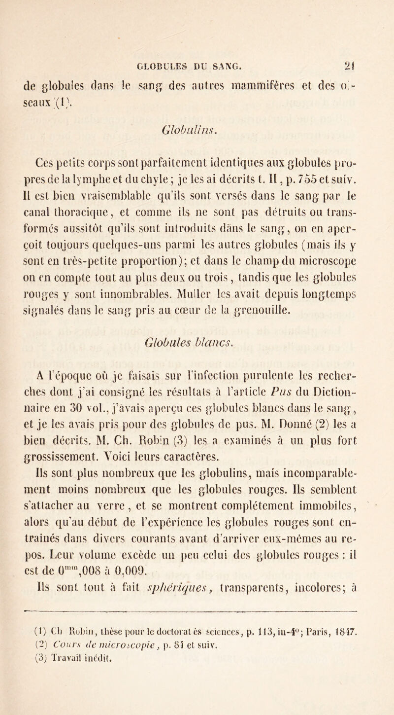 de globales dans le sang des autres mammifères et des oi- seaux ^l;. Global! ns. Ces petits corps sont parfaitement identiques aux globules pro- pres de la lymphe et du chyle ; je les ai décrits t, II, p. 7ô5et suiv. Il est bien vraisemblable qu’ils sont versés dans le sang par le canal thoracique, et comme ils ne sont pas détruits ou trans- formés aussitôt qu’ils sont introduits clans le sang, on en aper- çoit toujours quelques-uns parmi les autres globules (mais ils y sont en très-petite proportion); et dans le champ du microscope on en compte tout au plus deux ou trois, tandis que les globules rouges y sont innombrables. Muller les avait depuis longtemps signalés dans le sang pris au cœur de la grenouille. Globules blancs. A l’époque où je faisais sur rinfeclion purulente les recher- ches dont j’ai consigné les résultats à l’article Pus du Diction- naire en 30 vol., j’avais aperçu ces globules blancs dans le sang, et je les avais pris pour des globules de pus. M. Donné (2) les a bien décrits. IM. Ch. Robin (3) les a examinés à un plus fort grossissement. Voici leurs caractères. Ils sont plus nombreux que les globulins, mais incomparable- ment moins nombreux que les globules rouges. Ils semblent s attacher au verre, et se montrent complètement immobiles, alors qu’au début de l’expérience les globules rouges sont cn- trainés dans divers courants avant d’arriver eux-mèmes au re- pos. Leur volume excède un peu celui des globules rouges : il est de C,008 à 0,009. Ils sont tout à fait sphériques, transparents, incolores; à (1) Ch Kobiii, thèse pour le docloialès sciences, p. 113, Paris, 18Î7. (2) Cours de microscopie^ p. 81 et suiv. (3j Travail inédit.