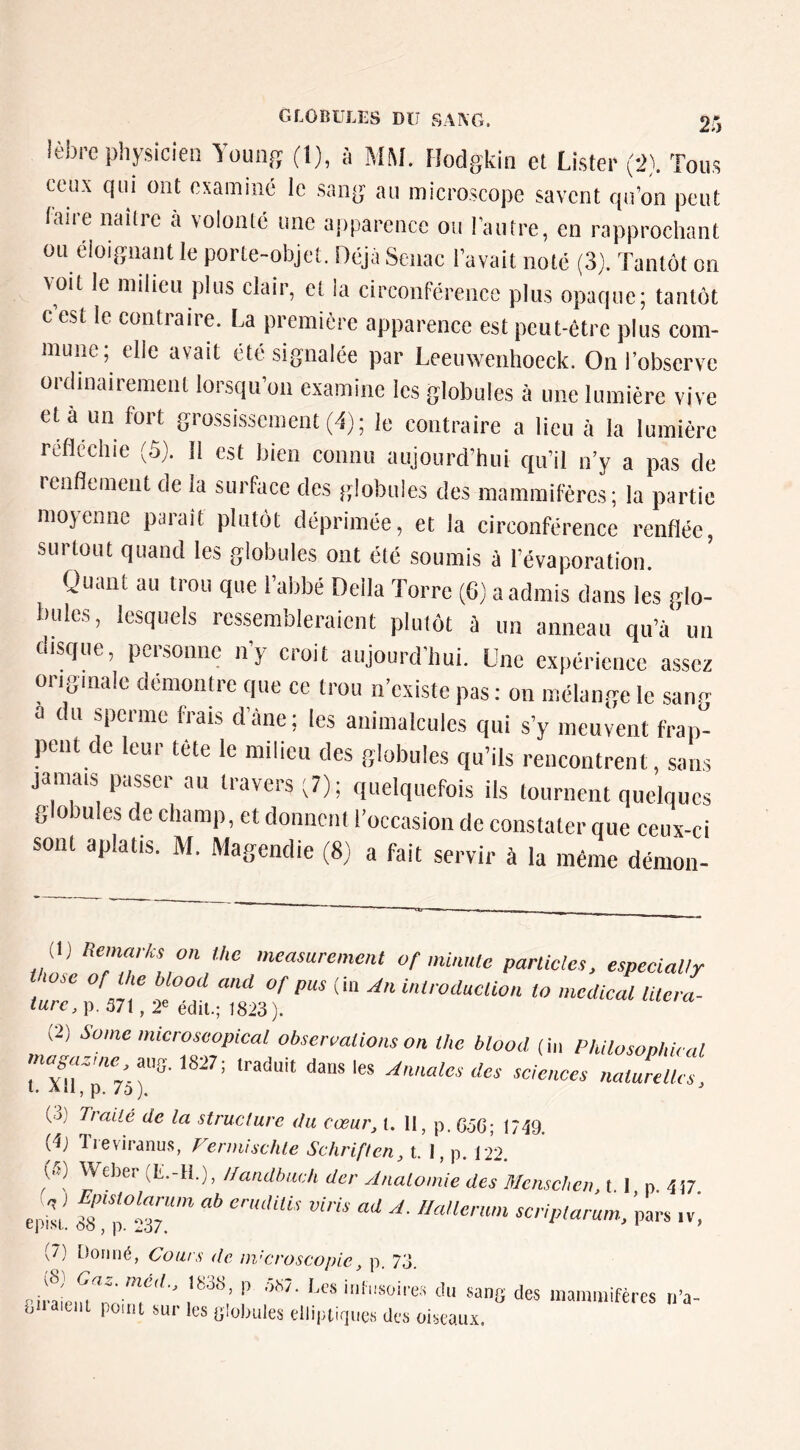 lèbi’e physicien Youiiff (l), à MM. Hodgkin et Lister (-J). Tous ceux qui ont osaminé le sang au microscope savent qu’on peut faire naître a volonté une apparence ou l’autre, en rapprochant ou éloignant le porte-objet. Déjà Senac l’avait noté (3). Tantôt on voit le milieu plus clair, et la circonférence plus opaque; tantôt c est le contraire. La première apparence est peut-être plus com- mune; elle avait été signalée par Leeinvcnhoeck. On l’observe ordinairement lorsqu’on examine les globules à une lumière vive et a un fort grossissement (d); le contraire a lieu à la lumière reflecliie (Ô). Il est bien connu aujourd’hui qu’il n’y a pas de renflement de la surface des globules des mammifères; la partie moyenne paraît plutôt déprimée, et la circonférence renflée, surtout quand les globules ont été soumis à l’évaporation. Quant au trou que l’abbé Délia Torre (6) a admis dans les glo- bules, lesquels ressembleraient plutôt à un anneau qu’à un disque, personne n’y croit aujourd’hui. Une expérience assez originale démontre que ce trou iTexiste pas : on mélange le san.- a du sperme frais d’àne; les animalcules qui s’y meuvent frap- pent de leur tête le milieu des globules qu’ils rencontrent, sans jamais passer an travers;?); quelquefois ils tournent quelques g O ules de champ, et donnent l’occasion de constater que ceux-ci sont aplatis. M. Magendie (8) a fait servir à la même démon- r»f mi,mie parades, espedaUy turc P m, 2e7dU.;T8l3? (2) Saine microseopical obsermtionson the blood (hi Philosophù al miff.lSJ?; iraduit dans les Annales des sciences nalurelks, l. Ali , p. j. ^ (->) Traité de la structure du cœur^ l. II, p. GôG; 1749. (^J Tieviranus, Vermischle Schriften, t. 1, p. 122. Weber (L. ^•)i Ifcindhiich der Anatomie des Menschei\,\. I p 4î7 episL o?!7237 pars iv^ (7) Donné, Cours de nvcroscopie, p. 73. rirauMo'^n tlu sang des mammifères n’a- biiaitiiL point sur les Globules elliptiques des oiseaux.