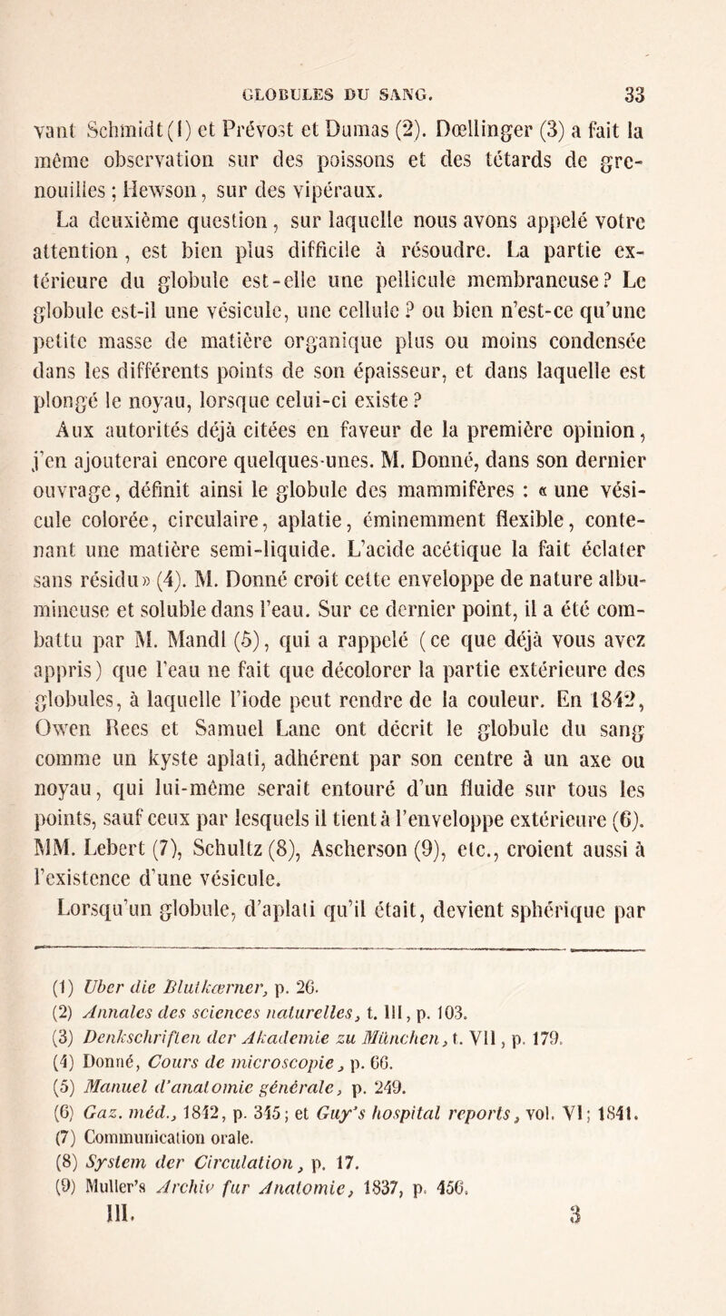 vaut Schmidt (I) et Prévost et Dumas (2). Dœllinger (3) a fait la même observation sur des poissons et des têtards de gre- nouilles ; Hewson, sur des vipéraux. La deuxième question, sur laquelle nous avons appelé votre attention , est bien plus difficile à résoudre. La partie ex- térieure du globule est-elle une pellicule membraneuse.^ Le globule est-il une vésicule, une cellule ? ou bien n’est-ce qu’une petite masse de matière organique plus ou moins condensée dans les différents points de son épaisseur, et dans laquelle est plongé le noyau, lorsque celui-ci existe ? Aux autorités déjà citées en faveur de la première opinion, j’en ajouterai encore quelques-unes. M. Donné, dans son dernier ouvrage, définit ainsi le globule des mammifères : « une vési- cule colorée, circulaire, aplatie, éminemment flexible, conte- nant une matière semi-liquide. L’acide acétique la fait éclater sans résidu» (4). M. Donné croit cette enveloppe de nature albu- mineuse et soluble dans l’eau. Sur ce dernier point, il a été com- battu par M. Mancll (5), qui a rappelé (ce que déjà vous avez appris) que l’eau ne fait que décolorer la partie extérieure des globules, à laquelle l’iode peut rendre de la couleur. En 1842, Owen Rees et Samuel Lane ont décrit le globule du sang comme un kyste aplati, adhérent par son centre à un axe ou noyau, qui lui-même serait entouré d’un fluide sur tous les points, sauf ceux par lesquels il tient à l’enveloppe extérieure (6). MM. Lebert (7), Schultz(8), Ascherson (9), etc., croient aussi à l’existence d’une vésicule. Lorsqu’un globule, d’aplati qu’il était, devient sphérique par (1) Vber die liluikœrncr, p. 26. (2) Annales des sciences naturelles, t. lit, p. 103. (3) DenkschrifLen der Akademie zu München, t. Vil, p. 179. (1) Donné, Cours de microscopie, p. CG. (5) Manuel d‘anatomie générale, p. 249. (6) Gaz. méd., 1812, p. 315; et Guy’s hospital reports, vol. Yl; 1811. (7) Communication orale. (8) System der Circulation, p. 17. (9) Muller’s Archw fur Anatomie, 1837, p. 156, HL 3