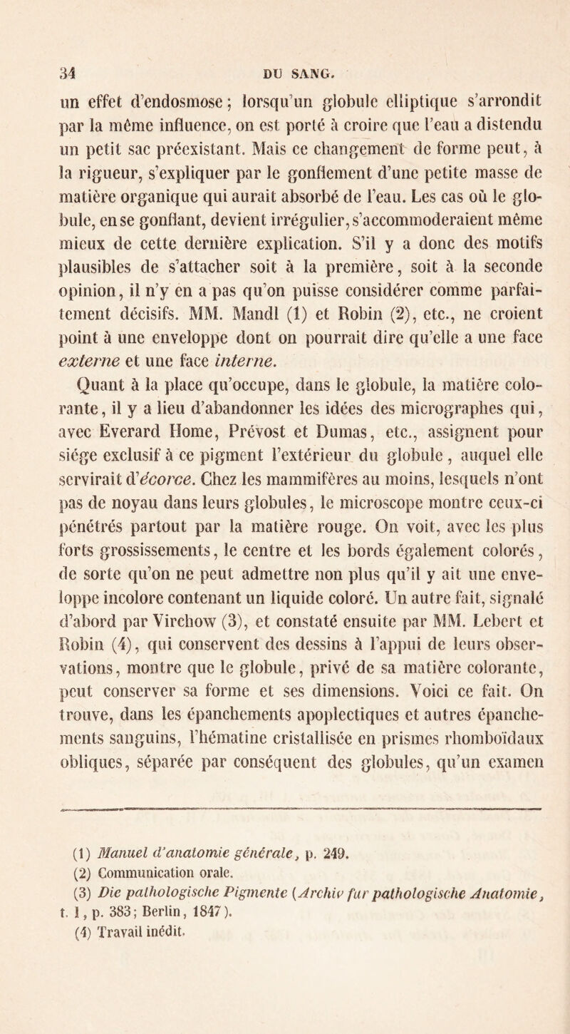 un effet d’endosmose ; lorsqu’un globule elliptique s’arrondit par la même influence, on est porté à croire que l’eau a distendu un petit sac préexistant. Mais ce changement de forme peut, à la rigueur, s’expliquer par le gonflement d’une petite masse de matière organique qui aurait absorbé de l’eau. Les cas où le glo- bule, en se gonflant, devient irrégulier, s’accommoderaient même mieux de cette dernière explication. S’il y a donc des motifs plausibles de s’attacher soit à la première, soit à la seconde opinion, il n’y en a pas qu’on puisse considérer comme parfai- tement décisifs. MM. Mandl (1) et Robin (2), etc., ne croient point à une enveloppe dont on pourrait dire qu’elle a une face externe et une face interne. Quant à la place qu’occupe, dans le globule, la matière colo- rante , il y a lieu d’abandonner les idées des micrographes qui, avec Everard Home, Prévost et Dumas, etc., assignent pour siège exclusif à ce pigment l’extérieur du globule , auquel elle servirait ^écorce. Chez les mammifères au moins, lesquels n’ont pas de noyau dans leurs globules, le microscope montre ceux-ci pénétrés partout par la matière rouge. On voit, avee les plus forts grossissements, le centre et les bords également colorés, de sorte qu’on ne peut admettre non plus qu’il y ait une enve- loppe incolore contenant un liquide coloré. Un autre fait, signalé d’abord par Virchow (3), et constaté ensuite par MM. Lebert et Robin (4), qui conservent des dessins à l’appui de leurs obser- vations, montre que le globule, privé de sa matière colorante, peut eonserver sa forme et ses dimensions. Voici ce fait. On trouve, dans les épanchements apoplectiques et autres épanche- ments sanguins, l’hématine eristaliisée en prismes rhomboïdaux obliques, séparée par conséquent des globules, qu’un examen (1) Manuel d’anatomie générale, p. 249. (2) CommuQication orale. (3) Die palhologische Pigmente [Archw far pathologische Anatomie, t. I, p. 383; Berlin, 1847). (4) Travail inédit.