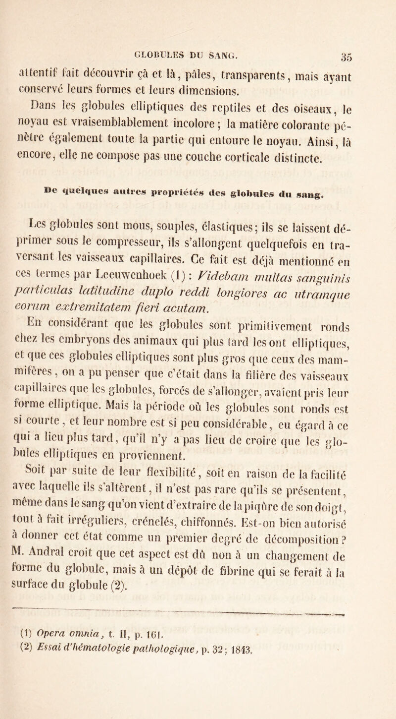 attentif tait découvrir çà et là, pales, transparents, mais ayant conservé leurs formes et leurs dimensions. Dans les globules elliptiques des reptiles et des oiseaux, le noyau est vraisemblablement incolore ; la matière colorante pé- nètre également toute la partie qui entoure le noyau. Ainsi, là encore, elle ne compose pas une couche corticale distincte. I>e «luclquc.^ autres propriétés des globules du sang. Les globules sont mous, souples, élastiques; ils se laissent dé- primer sous le compresseur, ils s’allongent quelquefois en tra- vcisant les vaisseaux capillaires. Ce fait est déjà mentionné en ces termes par Leeuwenhoek (1) : Videbam multas sanguînis pc(i ticiilcis Icititiicliiiô cliiplo rcclcli longiorcs etc iitrctmcpic eonim extremitatem fieri acutam. Ln considérant que les globules sont primitivement ronds chez les embryons des animaux qui plus tard les ont elliptiques, et que ces globules elliptiques sont plus gros que ceux des mam- mifères , on a pu penser que c’était dans la filière des vaisseaux capillaires que les globules, forcés de s’allonger, avaient pris leur forme elliptique. Mais la période où les globules sont ronds est si coui te, et leur nombre est si peu considérable, eu égard à ce qui a lieu plus tard, qu’il n’y a pas lieu de croire que les glo- bules elliptiques en proviennent. Soit par suite de leur flexibilité, soit en raison de la facilité avec laquelle ils s altèrent, il n’est pas rare qu’ils se présentent, même dans le sang qu’on vient d’extraire de la piqûre de son doigt, tout à fait irréguliers, crénelés, chiffonnés. Est-on bien autorisé à donner cet état comme un premier degré de décomposition ? M. Andral croit que cet aspect est dù non à un changement de forme du globule, mais à un dépôt de fibrine qui se ferait à la surface du globule (2). (1) Opéra omnia, t. II, p. 161. (2) Es^ai d’hématologie palhologique, p. 32; 1813,