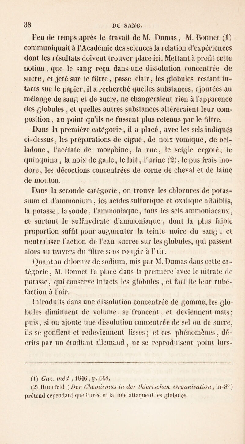 Peu de temps après le travail de M. Dumas, M. Bonnet (1) communiquait à TAcadémie des sciences la relation d’expériences dont les résultats doivent trouver place ici. Mettant à profit cette notion, que le sang reçu dans une dissolution concentrée de sucre, et jeté sur le filtre, passe clair, les globules restant in- tacts sur le papier, il a recherché quelles substances, ajoutées au mélange de sang et de sucre, ne changeraient rien à l’apparence des globules , et quelles autres substances altéreraient leur com- position , au point qu’ils ne fussent plus retenus par le filtre. Dans la première catégorie, il a placé, avec les sels indiqués ci-dessus, les préparations de ciguë, de noix vomique, de bel- ladone, l’acétate de morphine, la rue, le seigle ergoté, le quinquina, la noix de galle, le lait, l’iirine (2), le pus frais ino- dore, les décoctions concentrées de corne de cheval et de laine de mouton. Dans la seconde catégorie, on trouve les chlorures de potas- sium et d’ammonium, les acides sulfurique et oxalique affaiblis, la potasse, la soude, l’ammoniaque, tous les sels ammoniacaux, et surtout le sulfhydrate d’ammoniaque , dont la plus faible proportion suffit pour augmenter la teinte noire du sang , et neutraliser l’action de l’eau sucrée sur les globules, qui passent alors au travers du filtre sans rougir à l’air. Quant au chlorure de sodium, mis par M. Dumas dans cette ca- tégorie, M. Bonnet l’a placé dans la première avec le nitrate de potasse, qui conserve intacts les globules, et facilite leur rubé- faction à l’air. Introduits dans une dissolution concentrée de gomme, les glo- bules diminuent de volume, se froncent, et deviennent mats ; puis, si on ajoute une dissolution concentrée de sel ou de sucre, ils se gonflent et redeviennent lisses ; et ces phénomènes, dé- crits par un étudiant allemand, ne se reproduisent point lors- (1) Gaz. méd., 1846, p. 668. (2) Ilünefeld {Der Ghcinisinus in der thicrischen Orgaimalion prétend cependant que l’urce et la bile attaquent les slobules.