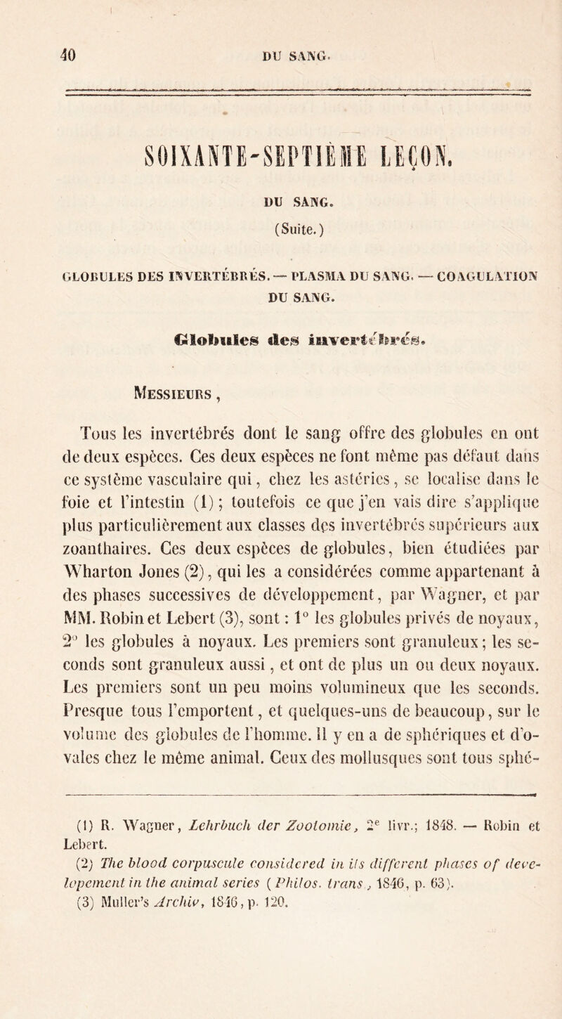 SOIXANTE'SEPTIÈME LEÇON. * DU SANG. (Suite.) GLOBULES DES INVERTÉBRÉS.PLASMA DU SANG. — COAGULATION DU SANG. Ololjiiles iaivert£i&r«5.^i. Messieurs , Tous les invertébrés dont le sang offre des globules en ont de deux espèces. Ces deux espèces ne font même pas défaut dans ce système vasculaire qui, chez les astéries, se localise dans le foie et rintestin (l); toutefois ce que j’en vais dire s’applique plus particulièrement aux classes dps invertébrés supérieurs aux zoanthaires. Ces deux espèces de globules, bien étudiées par Wharton Jones (2), qui les a considérées comme appartenant à des phases successives de développement, par Wagner, et par MM. Robinet Lebert (3), sont : V les globules privés de noyaux, 2'^ les globules à noyaux. Les premiers sont granuleux ; les se- conds sont granuleux aussi, et ont de plus un ou deux noyaux. Les premiers sont un peu moins volumineux que les seconds. Presque tous remportent, et quelques-uns de beaucoup, sur le volume des globules de rhomme. 11 y en a de sphériques et d’o- vales chez le même animal. Ceux des mollusques sont tous sphé- (t) R. Wagner, Lehrbuch der Zootomie, 2® livr.; 1848. — Robin et Lebert. (2; The blood corpuscule considered in ils different phases of deve~ lapement in the animal sériés ( Philos, trans , 1846, p. 63). (3) Miillcr’s yirc/aV, 1846, p- 120.