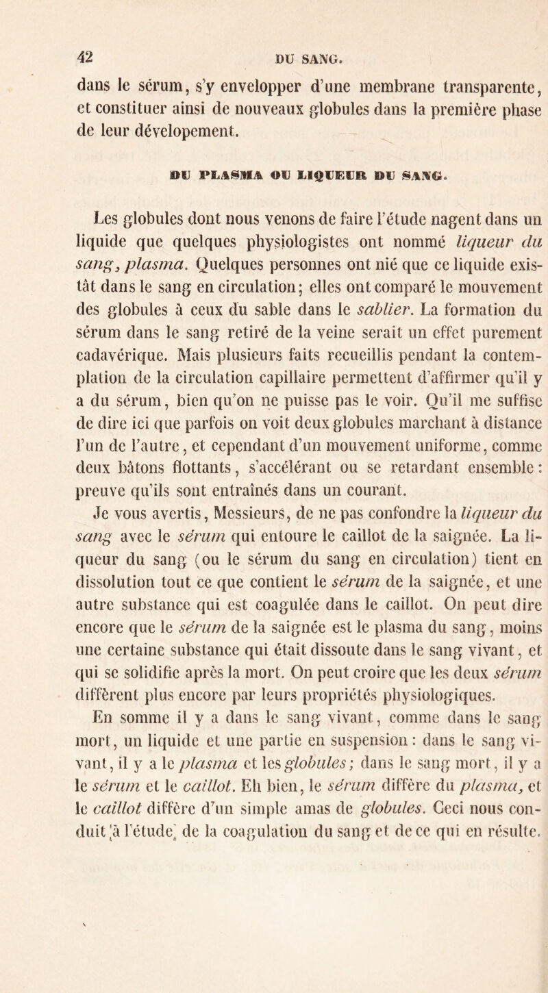 dans le sérum, s’y envelopper d’une membrane transparente, et constituer ainsi de nouveaux globules dans la première phase de leur dévelopement. ou PLASMA OU UIQUEUO OU Les globules dont nous venons de faire l’étude nagent dans un liquide que quelques physiologistes ont nommé liqueur du sang, plasma. Quelques personnes ont nié que ce liquide exis- tât dans le sang en circulation; elles ont comparé le mouvement des globules à ceux du sable dans le sablier. La formation du sérum dans le sang retiré de la veine serait un effet purement cadavérique. Mais plusieurs faits recueillis pendant la contem- plation de la circulation capillaire permettent d’affirmer qu’il y a du sérum, bien qu’on ne puisse pas le voir. Qu’il me suffise de dire ici que parfois on voit deux globules marchant à distance l’un de l’autre, et cependant d’un mouvement uniforme, comme deux bâtons flottants, s’accélérant ou se retardant ensemble : preuve qu’ils sont entraînés dans un courant. Je vous avertis, Messieurs, de ne pas confondre la liqueur du sang avec le sérum qui entoure le caillot de la saignée. La li- queur du sang (ou le sérum du sang en circulation) tient en dissolution tout ce que contient le sérum de la saignée, et une autre substance qui est coagulée dans le caillot. On peut dire encore que le sérum de la saignée est le plasma du sang, moins une certaine substanee qui était dissoute dans le sang vivant, et qui se solidifie après la mort. On peut croire que les deux sérum diffèrent plus encore par leurs propriétés physiologiques. En somme il y a dans le sang vivant, comme dans le sang mort, un liquide et une partie en suspension: dans le sang vi- vant, il y a le plasma et globules ; dans le sang mort, il y a le sérum et le caillot. Eh bien, le sérum diffère du plasma, et le caillot diffère d’un simple amas de globules. Ceci nous con- duit ^â rétude( de la coagulation du sang et de ce qui en résulte.