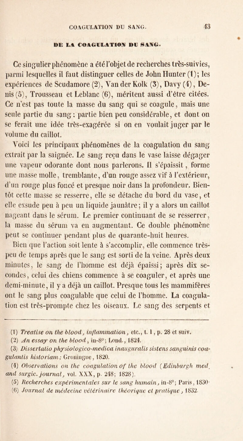 DE LA COAGIILATI0IV DU ^AAG. Ce singulier phénomène a étérobjetde recherches très-suivies, parmi lesquelles il faut distinguer celles de JolinHunter (t); les expériences de Scudamore (2), Van der Kolk (3), Davy (4), De- nis (ô), Trousseau et Leblanc (6), méritent aussi d’être citées. Ce n’est pas toute la masse du sang qui se coagule, mais une seule partie du sang : partie bien peu considérable, et dont on se ferait une idée très-exagérée si on en voulait juger par le volume du caillot. Voici les principaux phénomènes de la coagulation du sang extrait par la saignée. Le sang reçu dans le vase laisse dégager une vapeur odorante dont nous parlerons. 11 s’épaissit, forme une masse molle, tremblante, d’un rouge assez vif à l’extérieur, d’un rouge plus foncé et presque noir dans la profondeur. Bien- tôt cette masse se resserre, elle se détache du bord du vase, et elle exsude peu à peu un liquide jaunâtre; il y a alors un caillot nageant dans le sérum. Le premier continuant de se resserrer, la masse du sérum va en augmentant. Ce double phénomène peut se continuer pendant plus de quarante-huit heures. Bien que l’action soit lente à s’accomplir, elle commence très- peu de temps après que le sang est sorti de la veine. Après deux minutes, le sang de l’homme est déjà épaissi; après dix se- condes, celui des chiens commence à se coaguler, et après une demi-minute, il y a déjà un caillot. Presque tous les mammifères ont le sang plus coagulable que celui de l’homme. La coagula- tion est très-prompte chez les oiseaux. Le sang des serpents et (1) Treatise on the blood, inflammation, etc., 1.1, p. 28 et suiv. (2) An essay on the blood, Lond., 1824. (3) Dissertaiio physiologico-medica inauguralis aistens sanguinis coa- gulanlis historiam; Groningiie, 1820. (4) Observations on the coagulation of the blood (Edinburgh med^ and surgic. journal, vol. XXX, p. 248; 1828). (5) Recherches experimentales sur le sang humain, in-8®; Paris, 1830- (6) Journal de médecine vétérinaire théorique cl pratique, 1832.