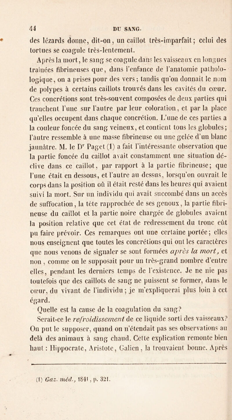 des lézards donne, dit-on, un caillot très-imparfait; celui des tortues se coagule très-lentement. Après la mort, le sang se coagule dans les vaisseaux en ioiiBues traînées fibrineuses que, dans renfance de Tanatomie patholo- logique, on a j)rises pour des vers ; tandis qu’on donnait le nom de polypes à certains caillots trouves dans les cavités du cœur. Ces concrétions sont très-souvent composées de deux parties qui tranchent ruiie sur l’autre par leur coloration, et par la place qu’elles occupent dans chaque concrétion. Lhme de ces parties a la couleur foncée du sang veineux, et contient tous les globules ; l’autre ressemble à une masse fibrineuse ou une gelée d’un blanc jaunâtre. M. le D*' Paget (1) a fait l’intéressante observation que la partie foncée du caillot avait constamment une situation dé- clive dans ce caillot, par rapport à la partie fibrineuse; que Tune était en dessous, et l’autre au dessus, lorsqu’on ouvrait le corps dans la position où il était resté dans les heures qui avaient suivi la mort. Sur un individu qui avait succombé dans un accès de suffocation, la tète rapprochée de ses genoux, la partie fibri- neuse du caillot et la partie noire chargée de globules avaient la position relative que cet état de redressement du tronc eût pu faire prévoir. Ces remarques ont une certaine portée; elles nous enseignent que toutes les concrétions qui ont les caractères que nous venons de signaler se sont formées après la mort, et non , comme on le supposait pour un très-grand nombre d’entre elles, pendant les derniers temps de l’existence. Je ne nie pas toutefois que des caillots de sang ne puissent se former, dans le cœur, du vivant de l’individu ; je m’expliquerai plus loin à cet égard. Quelle est la cause de la coagulation du sang? Serait-ce le refroidissement de ce liquide sorti des vaisseaux? On put le supposer, quand on n’étendait pas ses observations au delà des animaux à sang chaud. Cette explication remonte bien haut : Hippocrate, Aristote, Galien , la trouvaient bonne. Après (I) Gaz, méil, IS-II, p. 321.