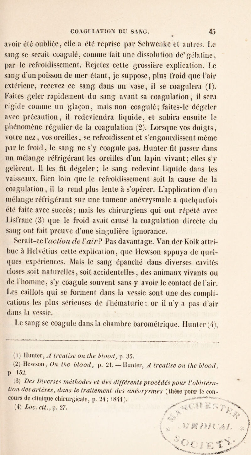 avoir été oubliée, elle a été reprise par Schwenke et autres. Le sang se serait coagulé, comme lait une dissolution de’gélatine, par le refroidissement. Rejetez cette grossière explication. Le sang d’un poisson de mer étant, je suppose, plus froid que l’air extérieur, recevez ce sang dans un vase, il se coagulera (1). Faites geler rapidement du sang avant sa coagulation, il sera rigide comme un glaçon, mais non coagulé; faites-le dégeler avec précaution, il redeviendra liquide, et subira ensuite le phénomène régulier de la coagulation (2). Lorsque vos doigts, votre nez, vos oreilles, se refroidissent et s’engourdissent môme par le froid, le sang ne s’y coagule pas. Hunter fit passer dans un mélange réfrigérant les oreilles d’un lapin vivant; elles s’y gelèrent. Il les fit dégeler; le sang redevint liquide dans les vaisseaux. Bien loin que le refroidissement soit la cause de la coagulation, il la rend plus lente à s’opérer. L’application d’un mélange réfrigérant sur une tumeur anévrysmale a quelquefois été faite avec succès; mais les chirurgiens qui ont répété avec Lisfranc (3) que le froid avait causé la coagulation directe du sang ont fait preuve d’une singulière ignorance. Serait-cer<^c^/o/2 de l’air? Pas davantage. Van der Kolk attrh bue à Helvétius cette explication, que Hewson appuya de quel- ques expériences. Mais le sang épanché dans diverses cavités closes soit naturelles, soit accidentelles, des animaux vivants ou de l’homme, s’y coagule souvent sans y avoir le contact de l’air. Les caillots qui se forment dans la vessie sont une des compli- cations les plus sérieuses de l’hématurie: or il n’y a pas d’air dans la vessie. Le sang se coagule dans la chambre barométrique. Hunter (1) Hunter, A treatlse on ihe blood, p. 35. (2) Hewson, On lhe blood, p. 21. —Hunter, A Ireatlse on ihe blood, P 152. (3) Des Dluerses méthodes et des différents procédés pour l’oblitéra- tion des artères, dans le traitement des anévrysmes (thèse pour le con- cours de clinique chirurgicale, p. 24 ; 1844). . (4) Loc, cit,, p. 27. M