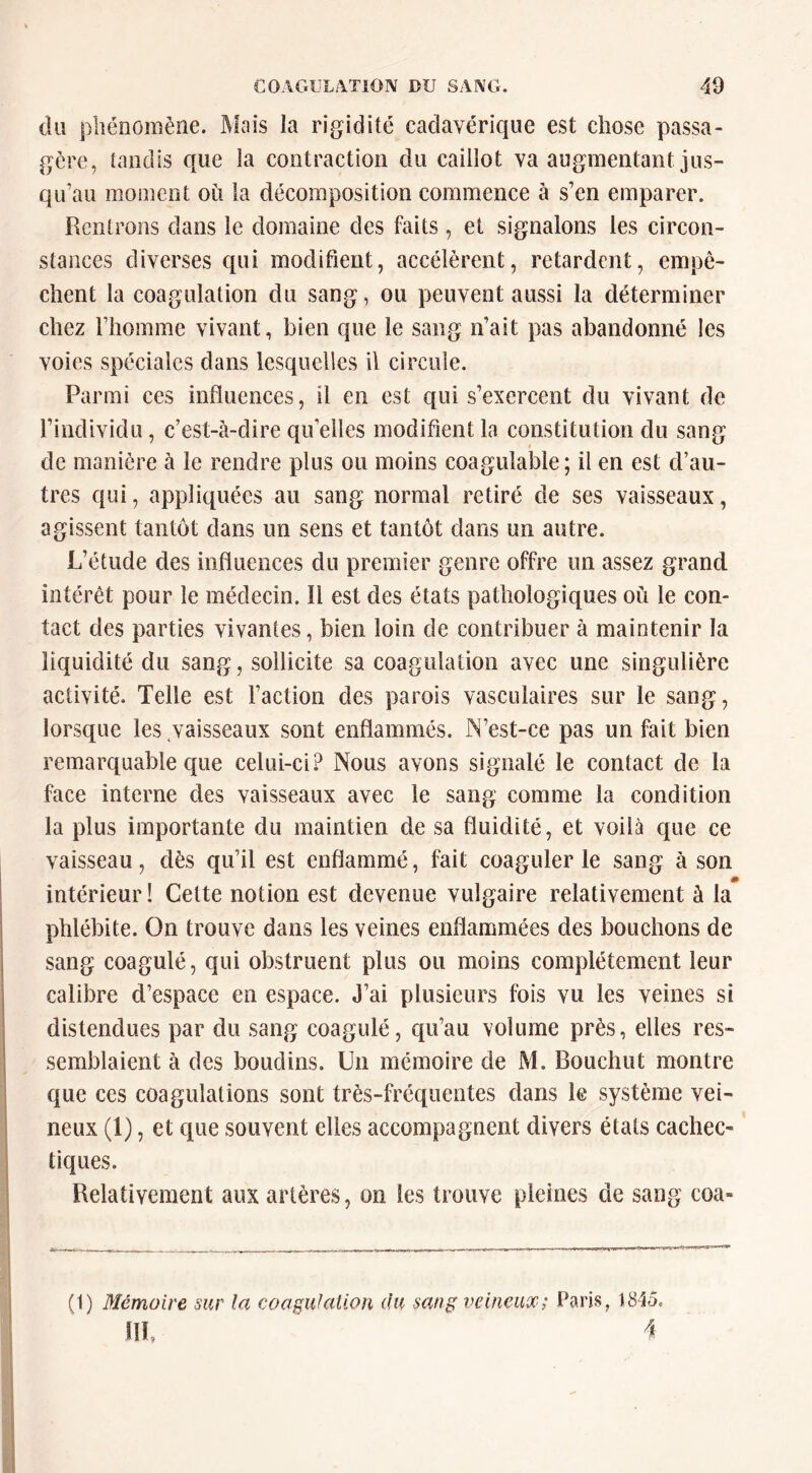 du phénomène. Mais la rigidité cadavérique est chose passa- gère, tandis que la contraction du caillot va augmentant jus- qu’au moment où la décomposition commence à s’en emparer. Rentrons dans le domaine des faits, et signalons les circon- stances diverses qui modifient, accélèrent, retardent, empê- chent la coagulation du sang, ou peuvent aussi la déterminer chez l’homme vivant, bien que le sang n’ait pas abandonné les voies spéciales dans lesquelles il circule. Parmi ces influences, il en est qui s’exercent du vivant de l’individu, c’est-à-dire quelles modifient la constitution du sang de manière à le rendre plus ou moins coagulable; il en est d’au- tres qui, appliquées au sang normal retiré de ses vaisseaux, agissent tantôt dans un sens et tantôt dans un autre. L’étude des influences du premier genre offre un assez grand intérêt pour le médecin. Il est des états pathologiques où le con- tact des parties vivantes, bien loin de contribuer à maintenir la liquidité du sang, sollicite sa coagulation avec une singulière activité. Telle est Faction des parois vasculaires sur le sang, lorsque les .vaisseaux sont enflammés. N’est-ce pas un fait bien remarquable que celui-ci? Nous avons signalé le contact de la face interne des vaisseaux avec le sanp; comme la condition la plus importante du maintien de sa fluidité, et voilà que ce vaisseau, dès qu’il est enflammé, fait coaguler le sang à son intérieur ! Cette notion est devenue vulgaire relativement à la phlébite. On trouve dans les veines enflammées des bouchons de sang coagulé, qui obstruent plus ou moins complètement leur calibre d’espace en espace. J’ai plusieurs fois vu les veines si distendues par du sang coagulé, qu’au volume près, elles res- semblaient à des boudins. Un mémoire de M. Bouchut montre que ces coagulations sont très-fréquentes dans le système vei- neux (1), et que souvent elles accompagnent divers étals cachec- tiques. Relativement aux artères, on les trouve pleines de sang coa- (1) Mémoire sur la coagulation du sang veineux; Paris, 1845. m,