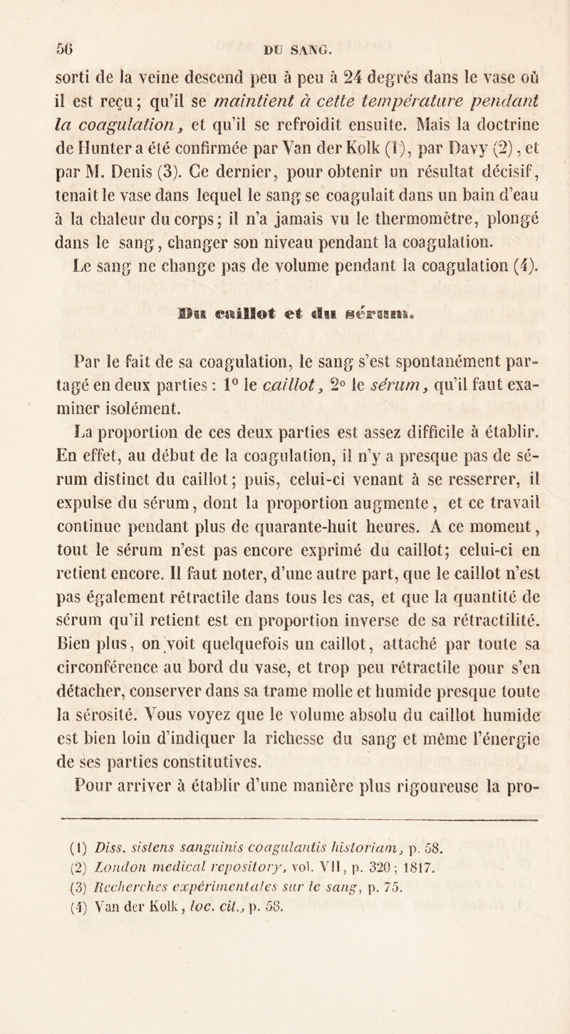 sorti de la veine descend peu à peu à 24 degrés dans le vase où il est reçu ; qidil se maintient à cette température pendant la coagulation f et qu’il se refroidit ensuite. Mais la doctrine de Hiuiter a été confirmée par Van der Kolk (1), par Davy (2), et par M. Denis (3). Ce dernier, pour obtenir un résultat décisif, tenait le vase dans lequel le sang se coagulait dans un bain d’eau à la chaleur du corps; il n’a jamais vu le thermomètre, plongé dans le sang, changer son niveau pendant la coagulation. Le sang ne change pas de volume pendant la coagulation (4). Hm essillot et filii Par le fait de sa coagulation, le sang s’est spontanément par- tagé en deux parties : P le caillot, 2® le sérum, qu’il faut exa- miner isolément. La proportion de ces deux parties est assez difficile à établir. En effet, au début de la coagulation, il n’y a presque pas de sé- rum distinct du caillot ; puis, celui-ci venant à se resserrer, il expulse du sérum, dont la proportion augmente, et ce travail continue pendant plus de quarante-huit heures. A ce moment, tout le sérum n’est pas encore exprimé du caillot; celui-ci en retient encore. Il faut noter, d’une autre part, que le caillot n’est pas également rétractile dans tous les cas, et que la quantité de sérum qu’il retient est en proportion inverse de sa rétractilité. Bien plus, on voit quelquefois un caillot, attaché par toute sa circonférence au bord du vase, et trop peu rétractile pour s’en détacher, conserver dans sa trame molle et humide presque toute la sérosité. Vous voyez que le volume absolu du caillot humide est bien loin d’indiquer la richesse du sang et même l’énergie de ses parties constitutives. Pour arriver à établir d’une manière plus rigoureuse la pro- (1) Diss. sislcns sanguinis coagiilantis hisioria/Uj p. 58. (2) London medical repositoiy, vol. Vil, p. 320; 1817. (3) Recherches expcrimcnlales sur le sang, p. 75.