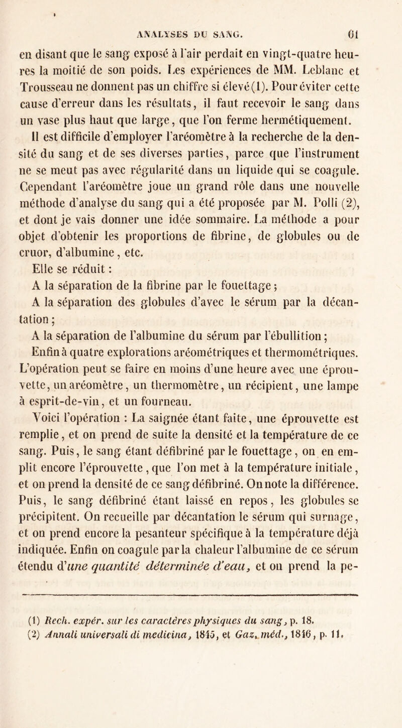 en disant que le sang exposé à Fair perdait en vingt-quatre heu- res la moitié de son poids. Les expériences de MM. Leblanc et Trousseau ne donnent pas un chiflrc si élevé (l). Pour éviter cette cause d’erreur dans les résultats, il faut recevoir le sang dans un vase plus haut que large, que l’on ferme hermétiquement. Il est difficile d’employer l’aréomètre à la recherche de la den- sité du sang et de ses diverses parties, parce que l’instrument ne se meut pas avec régularité dans un liquide qui se coagule. Cependant l’aréomètre joue un grand rôle dans une nouvelle méthode d’analyse du sang qui a été proposée par M. Polli (2), et dont je vais donner une idée sommaire. La méthode a pour objet d’obtenir les proportions de fibrine, de globules ou de cruor, d’albumine, etc. Elle se réduit : A la séparation de la fibrine par le fouettage ; A la séparation des globules d’avec le sérum par la décan- tation ; A la séparation de l’albumine du sérum par l’ébullition ; Enfin à quatre explorations aréométriques et thermométriques. L’opération peut se faire en moins d’une heure avec une éprou- vette, un aréomètre, un thermomètre, un récipient, une lampe à esprit-de-vin, et un fourneau. Yoiei l’opération : La saignée étant faite, une éprouvette est remplie, et on prend de suite la densité et la température de ce sang. Puis, le sang étant défibriné par le fouettage, on en em- plit encore l’éprouvette , que l’on met à la température initiale, et on prend la densité de ce sang défibriné. On note la différence. Puis, le sang défibriné étant laissé en repos, les globules se précipitent. On recueille par décantation le sérum qui surnage, et on prend encore la pesanteur spécifique à la température déjà indiquée. Enfin on coagule parla chaleur l’albumine de ce sérum étendu à'une quantité déterminée deau, et on prend la pe- (1) Kech. expér. sur les caractères physiques du sangj p. 18. (2) Annali universalidi medicina, 1815, et Gaz^ mèd., 1816, p. IL