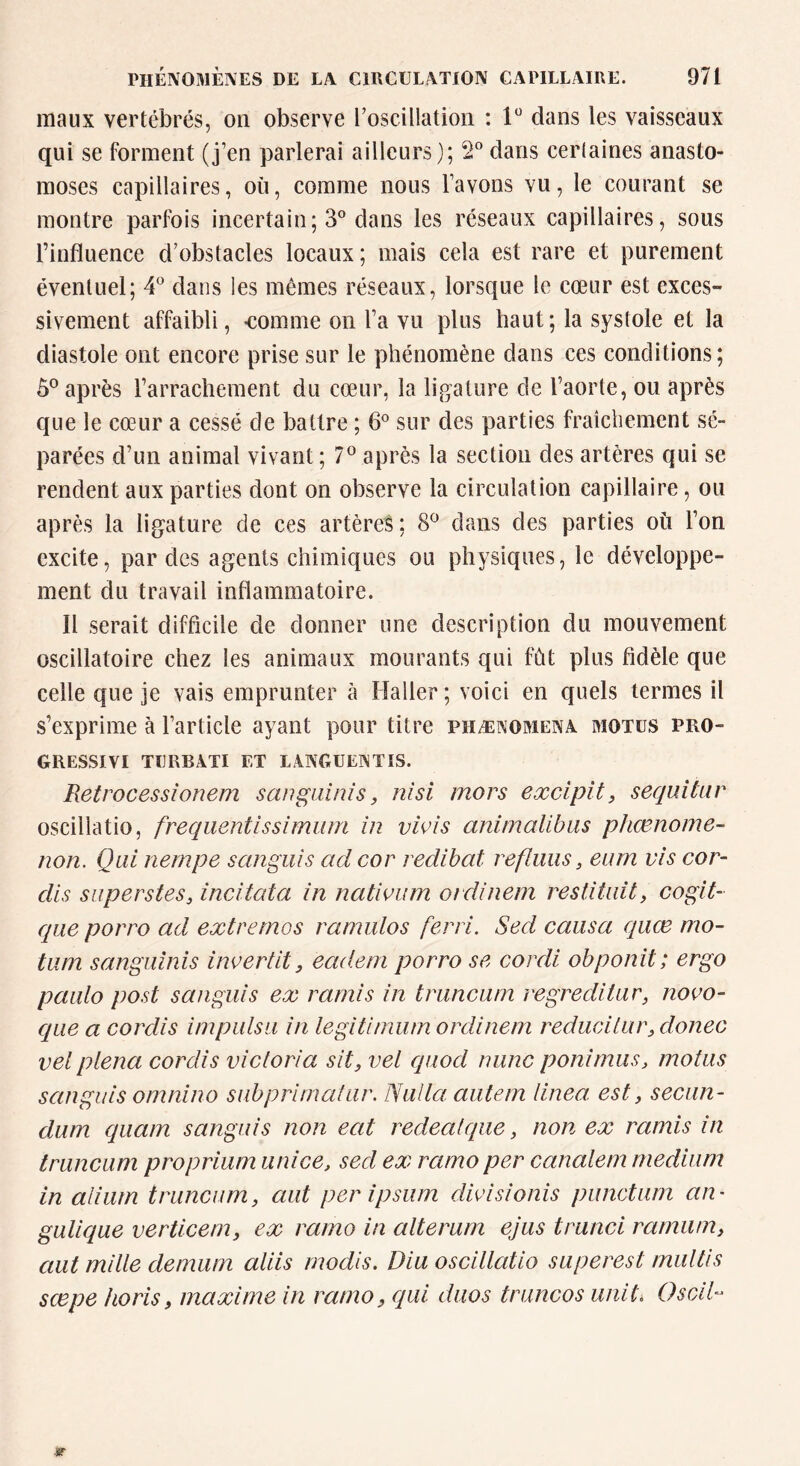 maux vertébrés, on observe roscillatioii : 1^ dans les vaisseaux qui se forment (j’en parlerai ailleurs); 2® dans ceiiaines anasto- moses capillaires, où, comme nous l’avons vu, le courant se montre parfois incertain; 3° dans les réseaux capillaires, sous l’influence d’obstacles locaux; mais cela est rare et purement éventuel; 4^ dans les mêmes réseaux, lorsque le cœur est exces- sivement affaibli, -comme on l’a vu plus haut ; la systole et la diastole ont encore prise sur le phénomène dans ces conditions; 5® après l’arrachement du cœur, la ligature de l’aorte, ou après que le cœur a cessé de battre ; 6° sur des parties fraîchement sé- parées d’un animal vivant; 7® après la section des artères qui se rendent aux parties dont on observe la circulation capillaire, ou après la ligature de ces artères ; 8*^ dans des parties où l’on excite, par des agents chimiques ou physiques, le développe- ment du travail inflammatoire. Il serait difficile de donner une description du mouvement oscillatoire chez les animaux mourants qui fût plus fidèle que celle que je vais emprunter à Haller; voici en quels termes il s’exprime à l’article ayant pour titre phænomeinâ motus pro- GRESSIVI TURBATI ET LANGUENTIS. Pietrocessionem sangainis, nisi mors excipit, sequitnr oscillatio, frequentissimum in vivis animalibiis phœnome- non. Qui nernpe sangiiis ad cor redibat refluus, eum vis cor- dis superstes, incitata in natioum ordinem restituit, cogit- que porro ad extremos ramulos ferri. Sed causa quœ mo- tum sanguinis invertit, eadeni porro se cordi obponit; ergo paiilo post sangiiis ex ramis in truncuin regreditar, novo- qiie a corclis impulsa in legitimiim ordinem reducilur, donec vel plena cordis Victoria sit, vel qiiod nunc ponimus, motus sangiiis omnino subprimatar. Nulla. aiitern linea. est, secun- dum qiiam sangiiis non eat redealqiie, non ex ramis in truncum proprium unice, sed ex ramo per canalem medium in alium truncum, aut per ipsum dwisionis punctum an- gulique verticem, ex ramo in alterum ejus trunci rarninn, aut mille demum aliis modis. Diu oscillatio superest miiltis sœpe horis, maxime in ramo, qui duos truncos unit, OscÀl-