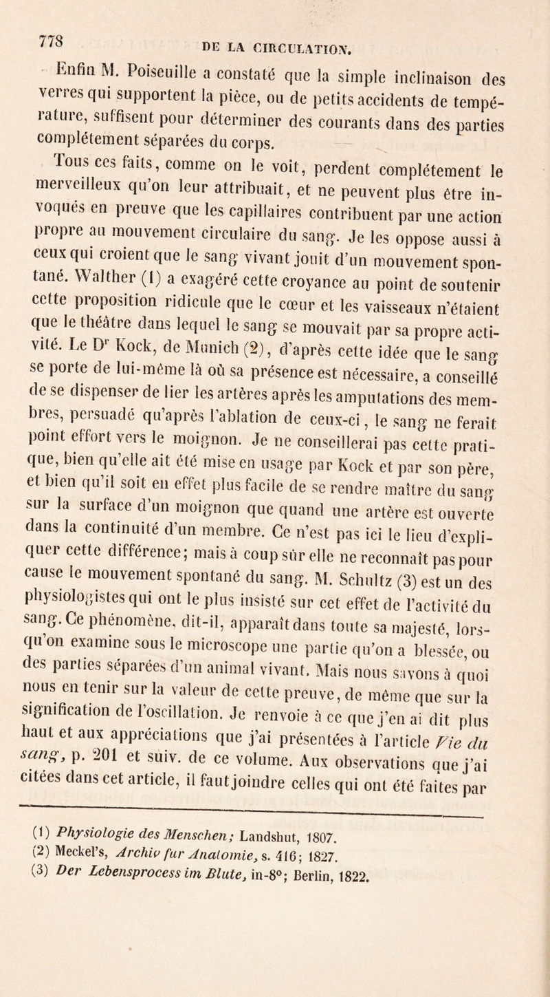 Enfin M. Poiseuille a constaté que la simple inclinaison des vertes qui supportent la pièce, ou de petits accidents de tempé- rature, suffisent pour déterminer des courants dans des parties complètement séparées du corps. Tous ces faits, comme on le voit, perdent complètement le merveilleux qu’on leur attribuait, et ne peuvent plus être in- voques en preuve que les capillaires contribuent par une action propre au mouvement circulaire du sang. Je les oppo,se aussi à ceux qui croient que le sang vivant jouit d’un mouvement spon- tané. Walther (1) a exagéré cette croyance au point de soutenir cette proposition ridicule que le cœur et les vaisseaux n’étaient que le theatre dans lequel le sang se mouvait par sa propre acti- vité. Le D'- Kock, de Munich (2), d’après cette idée que le sang se porte de lui-même là où sa présence est nécessaire, a conseillé de se dispenser de lier les artères après les ampulations des mem- bres, persuadé qu’après l'ablation de ceux-ci, le sang ne ferait point effort vers le moignon. Je ne conseillerai pas celte prati- que, bien qu’elle ait été mise en usage par Kock et par son père et bien qu’il soit en effet plus facile de .se rendre maître du sang sur la surface d’un moignon que quand une artère est ouverte dans la continuité d’un membre. Ce n’est pas ici le lieu d’expli- quer cette différence; maisà coupsùrelle ne reconnaît pas pour cause le mouvement spontané du sang. M. Sehuitz (3) est un des physiologistes qui ont le plus insisté sur cet effet de l’activité du sang. Ce phénomène, dit-il, apparaît dans toute sa majesté, lors- qu on examine sous le microscope une partie qu’on a ble.sséc, ou des parues séparées d’un animal vivant. Mais nous savons à quoi nous en tenir sur la valeur de celte preuve, de même que sur la signification de l’oscillation. Je renvoie à ce que j’en ai dit plus haut et aux appréciations que j’ai présentées à l’article Fie du sang, p. 201 et suiv. de ce volume. Aux observations que j’ai citées dans cet article, il faut joindre celles qui ont été faites par (1) Physiologie des Menschen; Landshut, 1807. (2) Meckel’s, ^rchw far Anatomie,^. 416; 1827. (3) Der Lebensprocess im BluteBerlin, 1822.